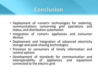 • Deployment of «smart» technologies for metering,
  communications concerning grid operations and
  status, and distribution automation
• Integration of «smart» appliances and consumer
  devices
• Deployment and integration of advanced electricity
  storage and peak-shaving technologies
• Provision to consumers of timely information and
  control options
• Development of standards for communication and
  interoperability of appliances and equipment
  connected to the electric grid
 
