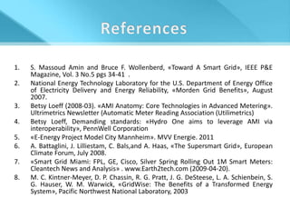 1.   S. Massoud Amin and Bruce F. Wollenberd, «Toward A Smart Grid», IEEE P&E
     Magazine, Vol. 3 No.5 pgs 34-41 .
2.   National Energy Technology Laboratory for the U.S. Department of Energy Office
     of Electricity Delivery and Energy Reliability, «Morden Grid Benefits», August
     2007.
3.   Betsy Loeff (2008-03). «AMI Anatomy: Core Technologies in Advanced Metering».
     Ultrimetrics Newsletter (Automatic Meter Reading Association (Utilimetrics)
4.   Betsy Loeff, Demanding standards: «Hydro One aims to leverage AMI via
     interoperability», PennWell Corporation
5.   «E-Energy Project Model City Mannheim». MVV Energie. 2011
6.   A. Battaglini, J. Lilliestam, C. Bals,and A. Haas, «The Supersmart Grid», European
     Climate Forum, July 2008.
7.   «Smart Grid Miami: FPL, GE, Cisco, Silver Spring Rolling Out 1M Smart Meters:
     Cleantech News and Analysis» . www.Earth2tech.com (2009-04-20).
8.   M. C. Kintner-Meyer, D. P. Chassin, R. G. Pratt, J. G. DeSteese, L. A. Schienbein, S.
     G. Hauser, W. M. Warwick, «GridWise: The Benefits of a Transformed Energy
     System», Pacific Northwest National Laboratory, 2003
 