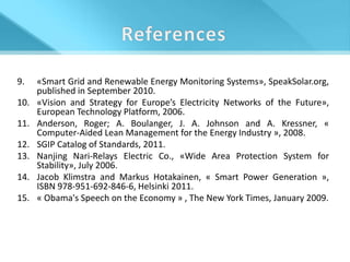 9.    «Smart Grid and Renewable Energy Monitoring Systems», SpeakSolar.org,
      published in September 2010.
10.   «Vision and Strategy for Europe’s Electricity Networks of the Future»,
      European Technology Platform, 2006.
11.   Anderson, Roger; A. Boulanger, J. A. Johnson and A. Kressner, «
      Computer-Aided Lean Management for the Energy Industry », 2008.
12.   SGIP Catalog of Standards, 2011.
13.   Nanjing Nari-Relays Electric Co., «Wide Area Protection System for
      Stability», July 2006.
14.   Jacob Klimstra and Markus Hotakainen, « Smart Power Generation »,
      ISBN 978-951-692-846-6, Helsinki 2011.
15.   « Obama's Speech on the Economy » , The New York Times, January 2009.
 