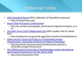 • IEEE SmartGrid Portal IEEE's collection of SmartGrid resources
    – http://smartgrid.ieee.org/
• Smart Grids (European Commission)
    – http://ec.europa.eu/energy/gas_electricity/smartgrids/smartgrids_en.h
      tm
• The NIST Smart Grid Collaboration Site NIST's public wiki for Smart
  Grid
    – http://collaborate.nist.gov/twiki-sggrid/bin/view/SmartGrid/WebHome
• Video Lecture: Smart Grid: Key to a Sustainable Energy
  Infrastructure, University of Illinois at Urbana-Champaign
    – http://cgs.illinois.edu/resources/webvideo/smart-grid-key-a-
      sustainable-energy-infrastructure
• The IDEAS project (University of Southampton project developing
  agent-based mechanisms for the Smart Grid)
    – http://www.ideasproject.info/
 