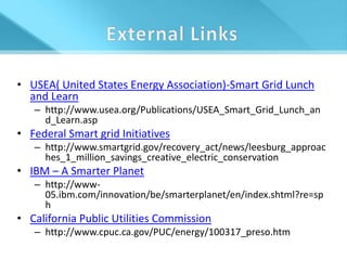 • USEA( United States Energy Association)-Smart Grid Lunch
  and Learn
   – http://www.usea.org/Publications/USEA_Smart_Grid_Lunch_an
     d_Learn.asp
• Federal Smart grid Initiatives
   – http://www.smartgrid.gov/recovery_act/news/leesburg_approac
     hes_1_million_savings_creative_electric_conservation
• IBM – A Smarter Planet
   – http://www-
     05.ibm.com/innovation/be/smarterplanet/en/index.shtml?re=sp
     h
• California Public Utilities Commission
   – http://www.cpuc.ca.gov/PUC/energy/100317_preso.htm
 