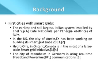 • First cities with smart grids:
   • The earliest and still largest, Italian system installed by
     Enel S.p.A( Ente Nazionale per l’Energia eLettrica) of
     Italy.
   • In the US, the city of Austin,TX has been working on
     building its smart grid since 2003.[2]
   • Hydro One, in Ontario,Canada is in the midst of a large-
     scale Smart grid initiative.[3][4]
   • The city of Mannheim in Germany is using real-time
     Broadband Powerline(BPL) communications.[5]
 