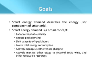 • Smart energy demand describes the energy user
  component of smart grid.
• Smart energy demand is a broad concept:
  •   Enhancement of reliability
  •   Reduce peak demand
  •   Shift usage to off-peak hours
  •   Lower total energy consumption
  •   Actively manage electric vehicle charging
  •   Actively manage other usage to respond solar, wind, and
      other renewable resources
 
