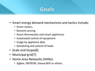 • Smart energy demand mechanisms and tactics include:
   •   Smart meters
   •   Dynamic pricing
   •   Smart thermostats and smart appliances
   •   Automated control of equipment
   •   Usage by appliance data
   •   Scheduling and control of loads
• Scale and Scope[6]
• Municipal grid[7]
• Home Area Networks (HANs)
   • Zigbee, INSTEON, Zwave,WiFi or others.
 