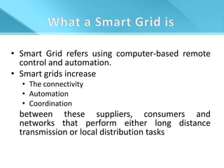 • Smart Grid refers using computer-based remote
  control and automation.
• Smart grids increase
  • The connectivity
  • Automation
  • Coordination
 between these suppliers, consumers and
 networks that perform either long distance
 transmission or local distribution tasks
 