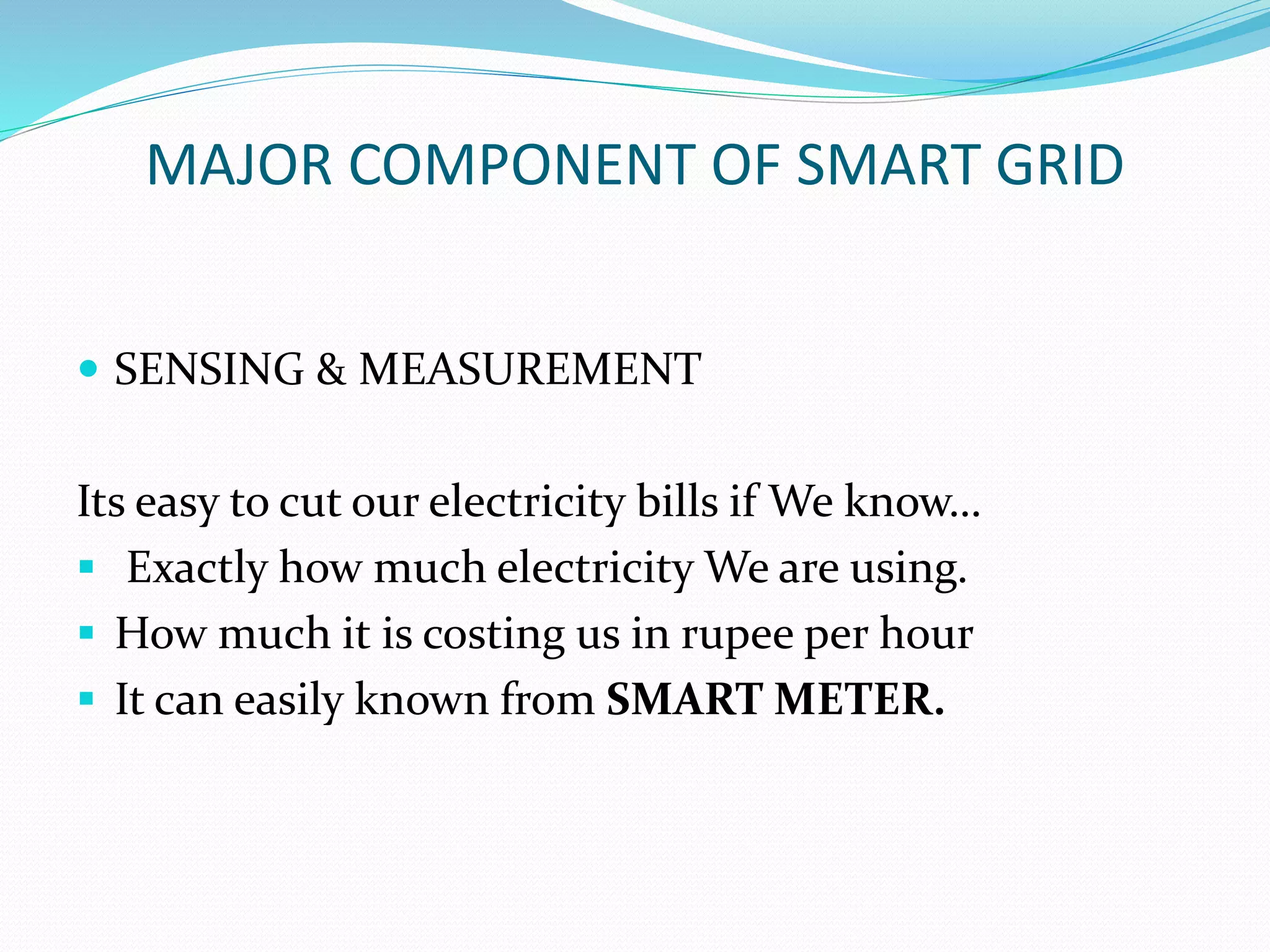 MAJOR COMPONENT OF SMART GRID
 SENSING & MEASUREMENT
Its easy to cut our electricity bills if We know…
 Exactly how much electricity We are using.
 How much it is costing us in rupee per hour
 It can easily known from SMART METER.
 