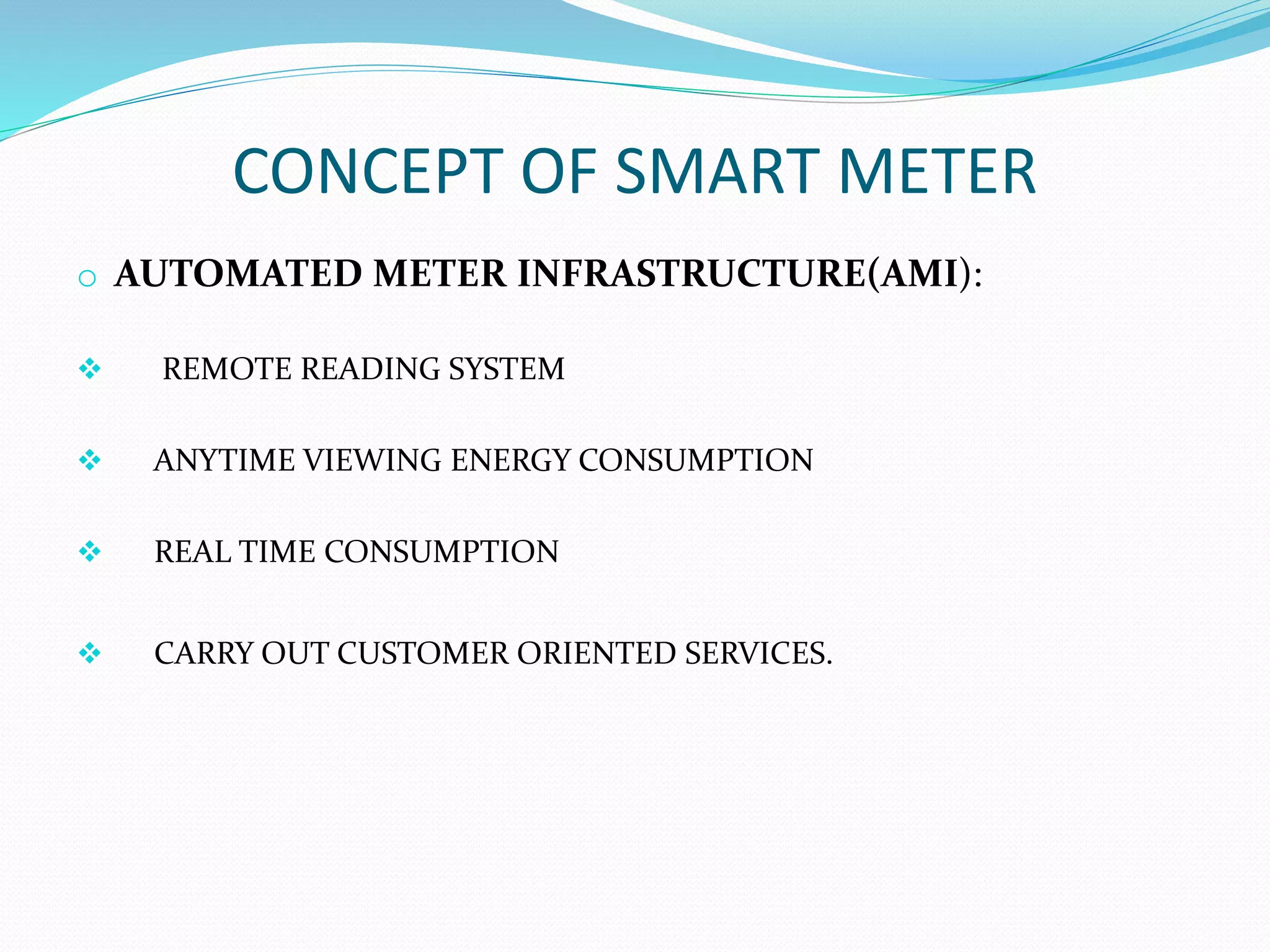 CONCEPT OF SMART METER
o AUTOMATED METER INFRASTRUCTURE(AMI):
 REMOTE READING SYSTEM
 ANYTIME VIEWING ENERGY CONSUMPTION
 REAL TIME CONSUMPTION
 CARRY OUT CUSTOMER ORIENTED SERVICES.
 