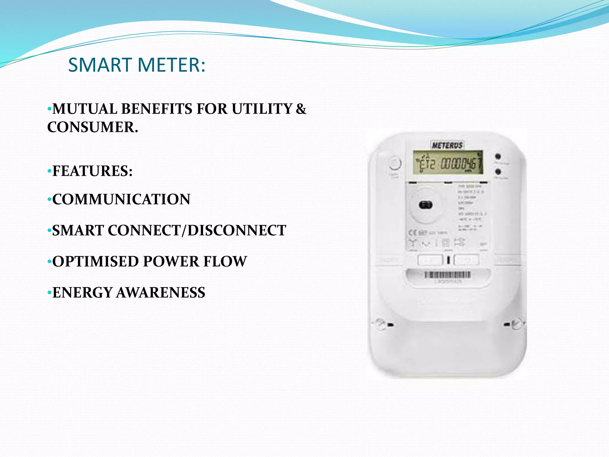 SMART METER:
•MUTUAL BENEFITS FOR UTILITY &
CONSUMER.
•FEATURES:
•COMMUNICATION
•SMART CONNECT/DISCONNECT
•OPTIMISED POWER FLOW
•ENERGY AWARENESS
 