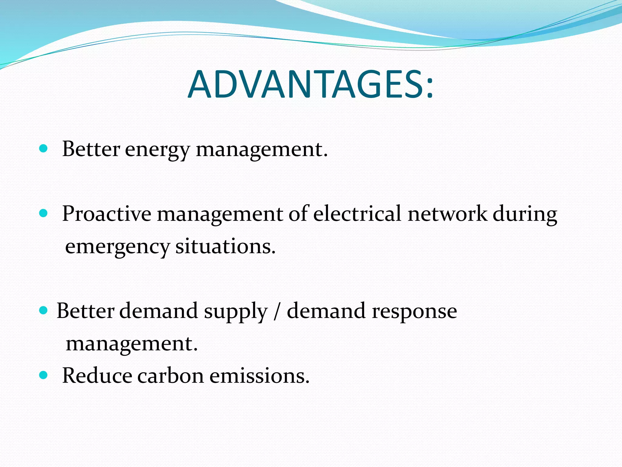 ADVANTAGES:
 Better energy management.
 Proactive management of electrical network during
emergency situations.
 Better demand supply / demand response
management.
 Reduce carbon emissions.
 