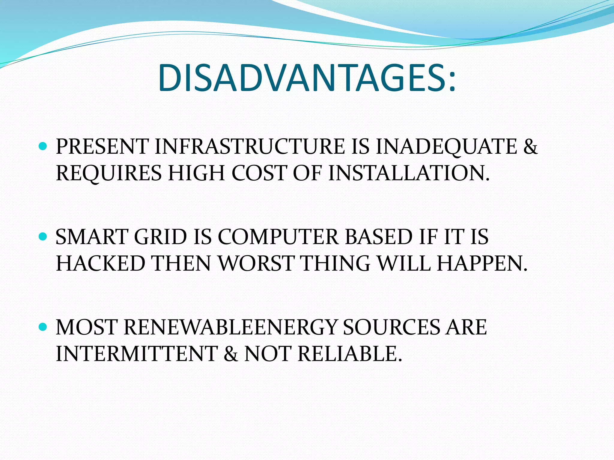 DISADVANTAGES:
 PRESENT INFRASTRUCTURE IS INADEQUATE &
REQUIRES HIGH COST OF INSTALLATION.
 SMART GRID IS COMPUTER BASED IF IT IS
HACKED THEN WORST THING WILL HAPPEN.
 MOST RENEWABLEENERGY SOURCES ARE
INTERMITTENT & NOT RELIABLE.
 