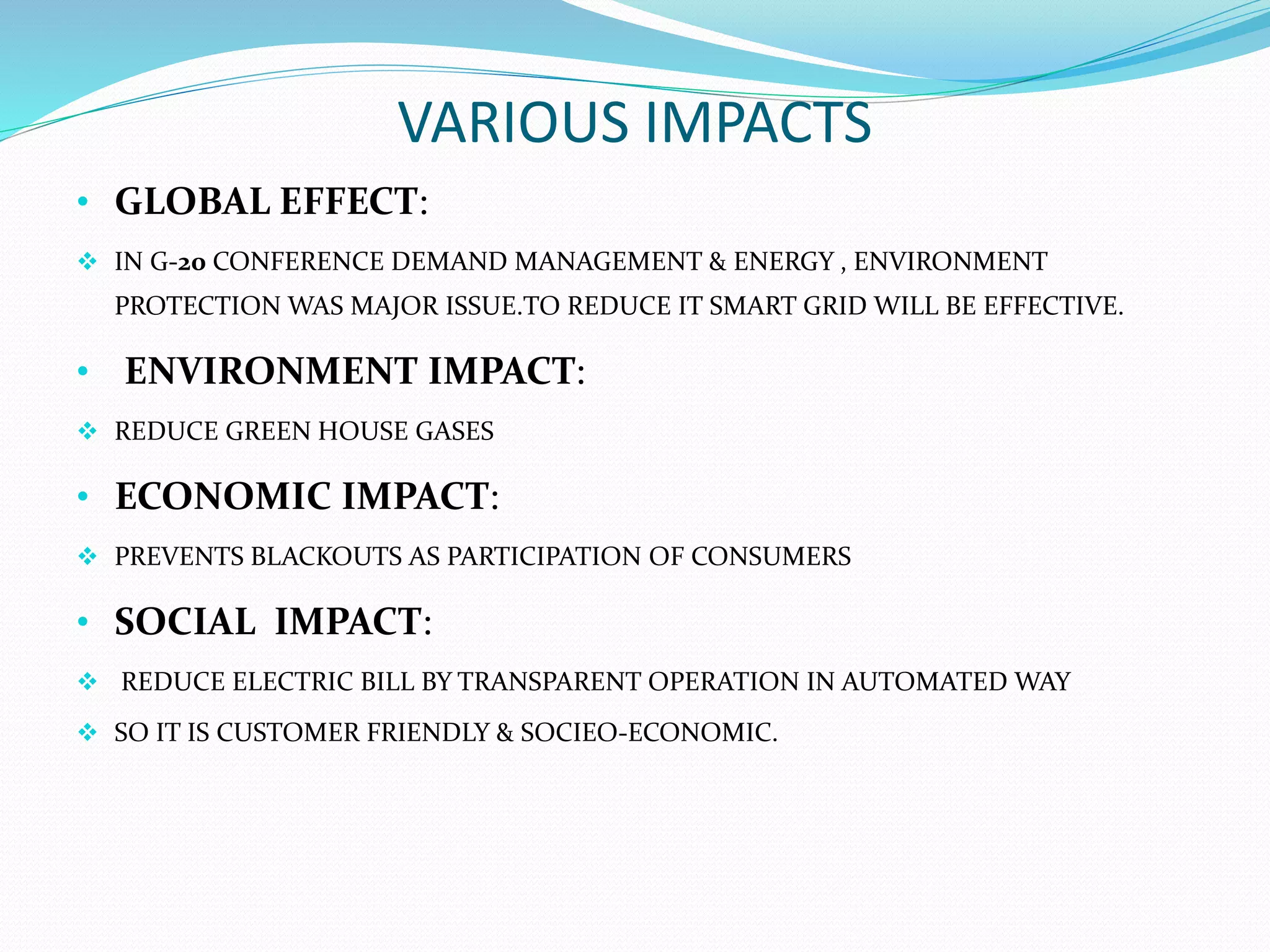 VARIOUS IMPACTS
• GLOBAL EFFECT:
 IN G-20 CONFERENCE DEMAND MANAGEMENT & ENERGY , ENVIRONMENT
PROTECTION WAS MAJOR ISSUE.TO REDUCE IT SMART GRID WILL BE EFFECTIVE.
• ENVIRONMENT IMPACT:
 REDUCE GREEN HOUSE GASES
• ECONOMIC IMPACT:
 PREVENTS BLACKOUTS AS PARTICIPATION OF CONSUMERS
• SOCIAL IMPACT:
 REDUCE ELECTRIC BILL BY TRANSPARENT OPERATION IN AUTOMATED WAY
 SO IT IS CUSTOMER FRIENDLY & SOCIEO-ECONOMIC.
 