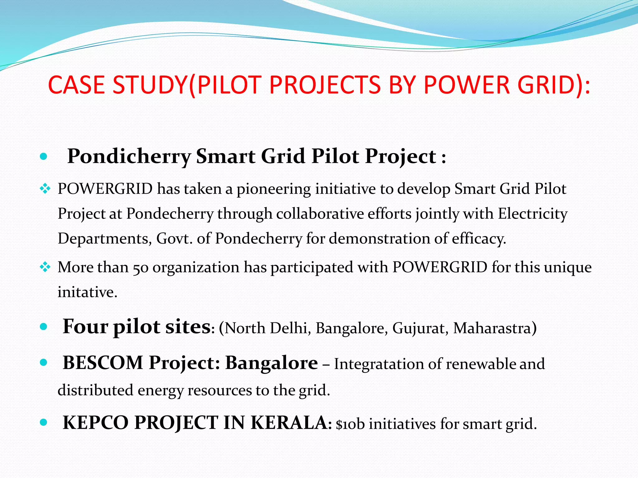 CASE STUDY(PILOT PROJECTS BY POWER GRID):
 Pondicherry Smart Grid Pilot Project :
 POWERGRID has taken a pioneering initiative to develop Smart Grid Pilot
Project at Pondecherry through collaborative efforts jointly with Electricity
Departments, Govt. of Pondecherry for demonstration of efficacy.
 More than 50 organization has participated with POWERGRID for this unique
initative.
 Four pilot sites: (North Delhi, Bangalore, Gujurat, Maharastra)
 BESCOM Project: Bangalore – Integratation of renewable and
distributed energy resources to the grid.
 KEPCO PROJECT IN KERALA: $10b initiatives for smart grid.
 