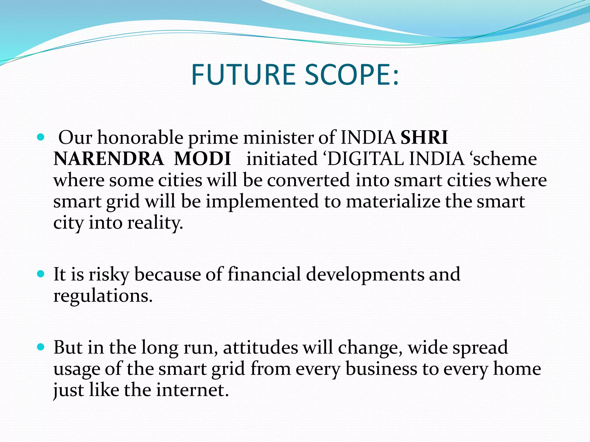 FUTURE SCOPE:
 Our honorable prime minister of INDIA SHRI
NARENDRA MODI initiated ‘DIGITAL INDIA ‘scheme
where some cities will be converted into smart cities where
smart grid will be implemented to materialize the smart
city into reality.
 It is risky because of financial developments and
regulations.
 But in the long run, attitudes will change, wide spread
usage of the smart grid from every business to every home
just like the internet.
 