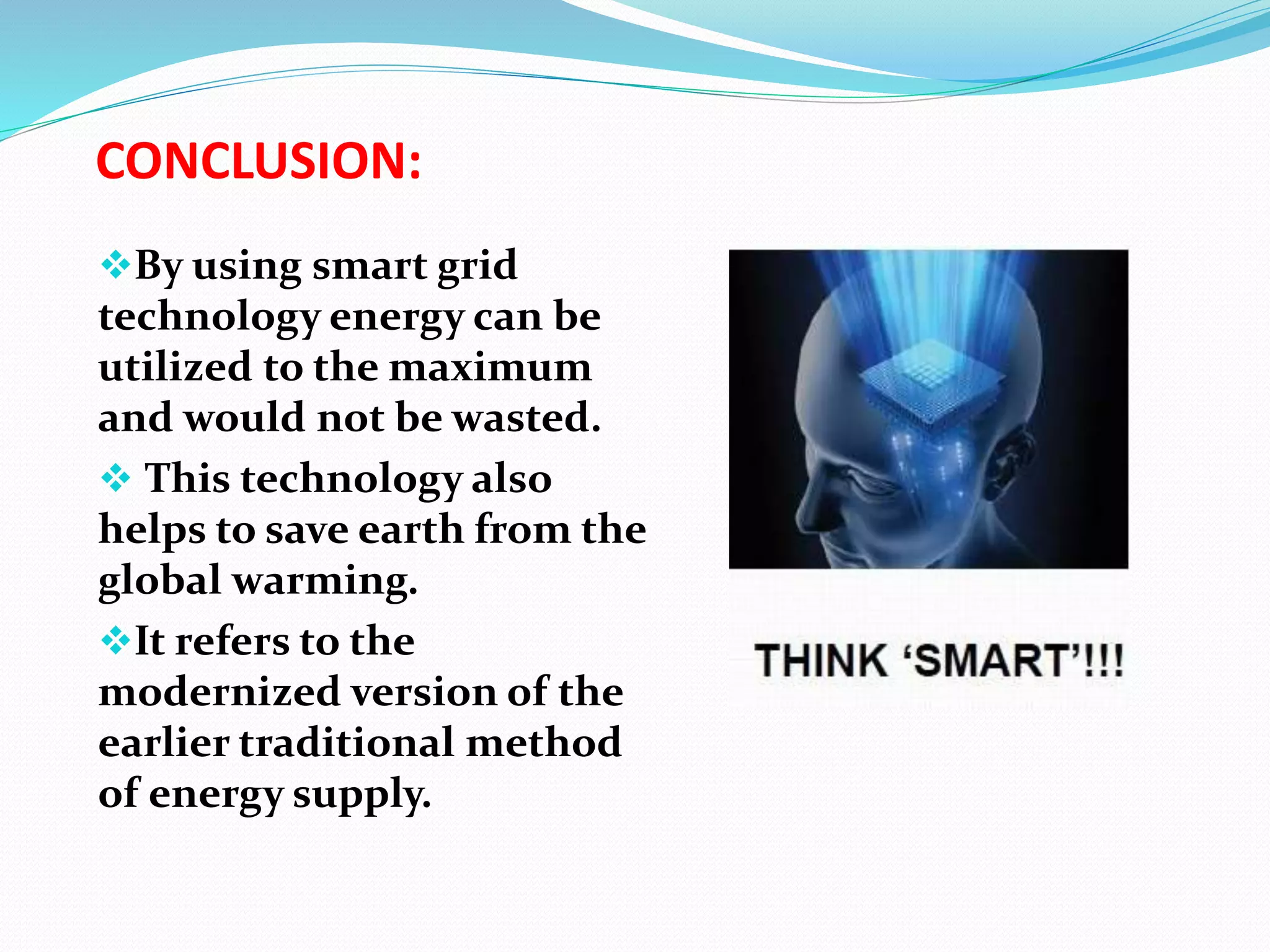 CONCLUSION:
By using smart grid
technology energy can be
utilized to the maximum
and would not be wasted.
 This technology also
helps to save earth from the
global warming.
It refers to the
modernized version of the
earlier traditional method
of energy supply.
 