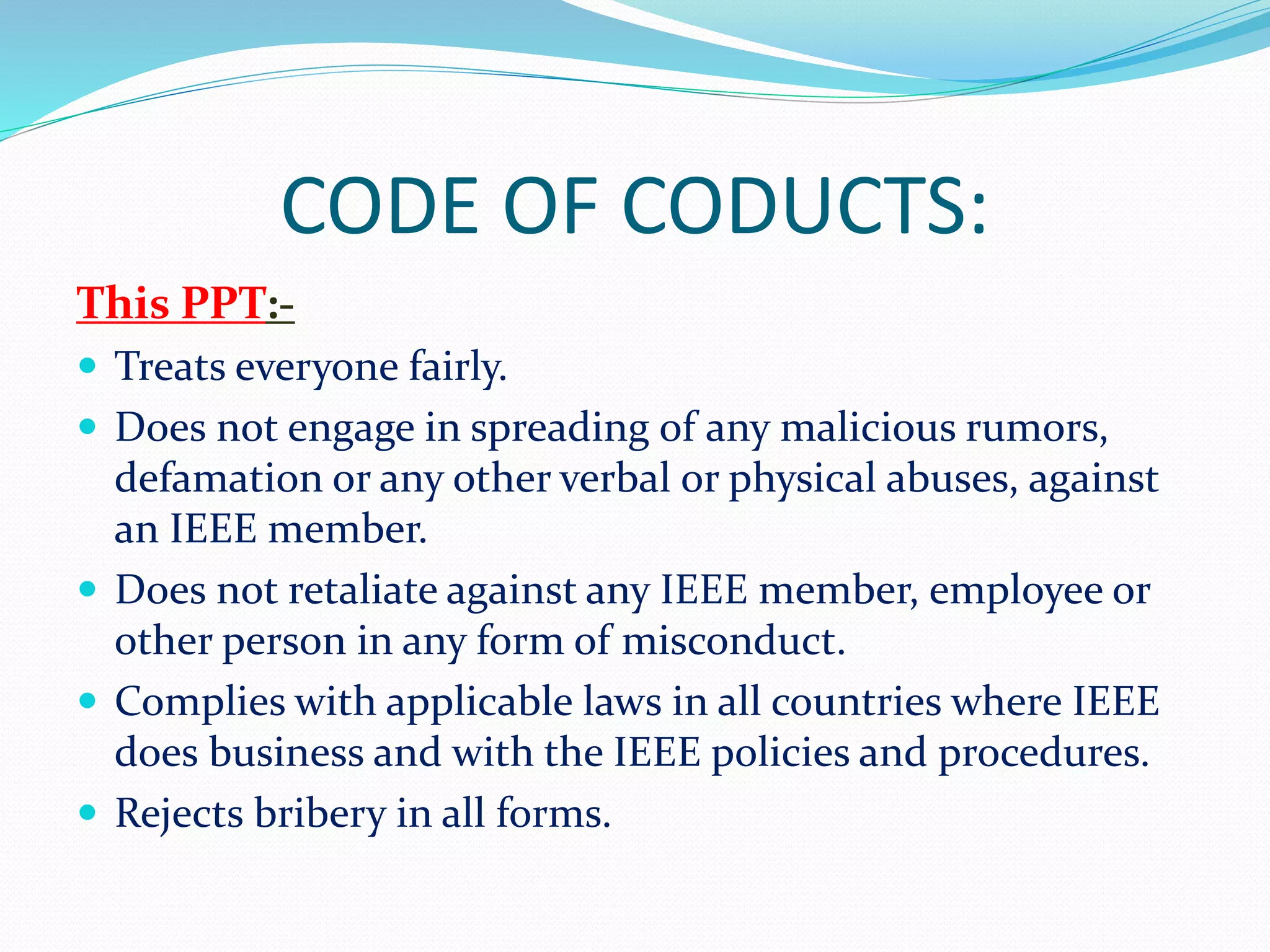 CODE OF CODUCTS:
This PPT:-
 Treats everyone fairly.
 Does not engage in spreading of any malicious rumors,
defamation or any other verbal or physical abuses, against
an IEEE member.
 Does not retaliate against any IEEE member, employee or
other person in any form of misconduct.
 Complies with applicable laws in all countries where IEEE
does business and with the IEEE policies and procedures.
 Rejects bribery in all forms.
 