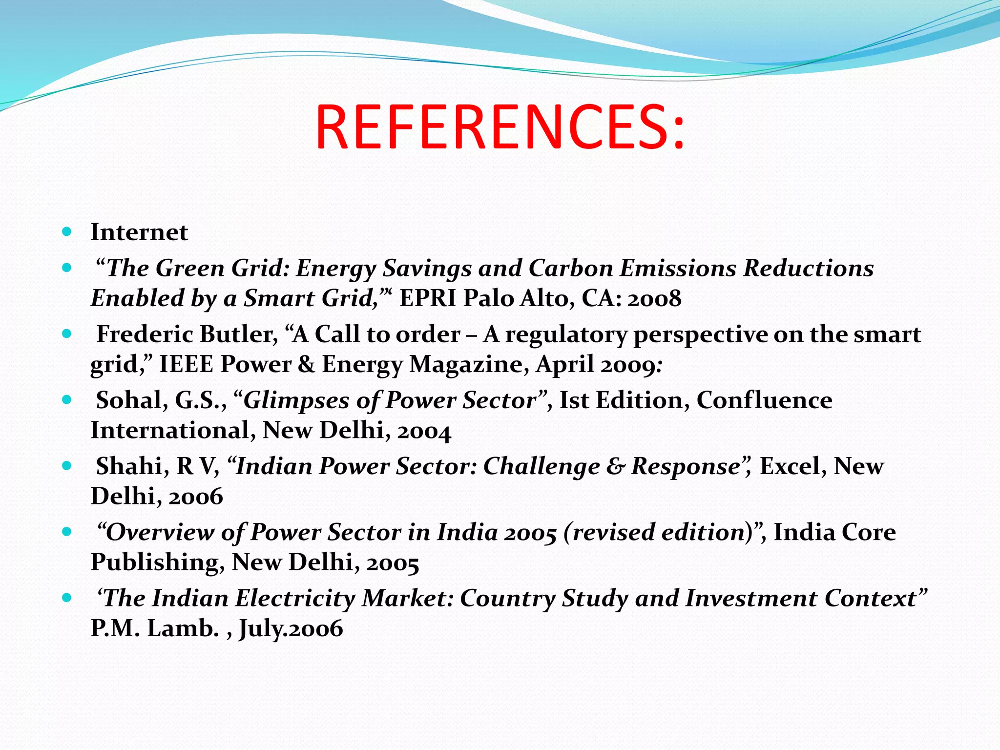 REFERENCES:
 Internet
 “The Green Grid: Energy Savings and Carbon Emissions Reductions
Enabled by a Smart Grid,”‘ EPRI Palo Alto, CA: 2008
 Frederic Butler, “A Call to order – A regulatory perspective on the smart
grid,” IEEE Power & Energy Magazine, April 2009:
 Sohal, G.S., “Glimpses of Power Sector”, Ist Edition, Confluence
International, New Delhi, 2004
 Shahi, R V, “Indian Power Sector: Challenge & Response”, Excel, New
Delhi, 2006
 “Overview of Power Sector in India 2005 (revised edition)”, India Core
Publishing, New Delhi, 2005
 ‘The Indian Electricity Market: Country Study and Investment Context”
P.M. Lamb. , July.2006
 