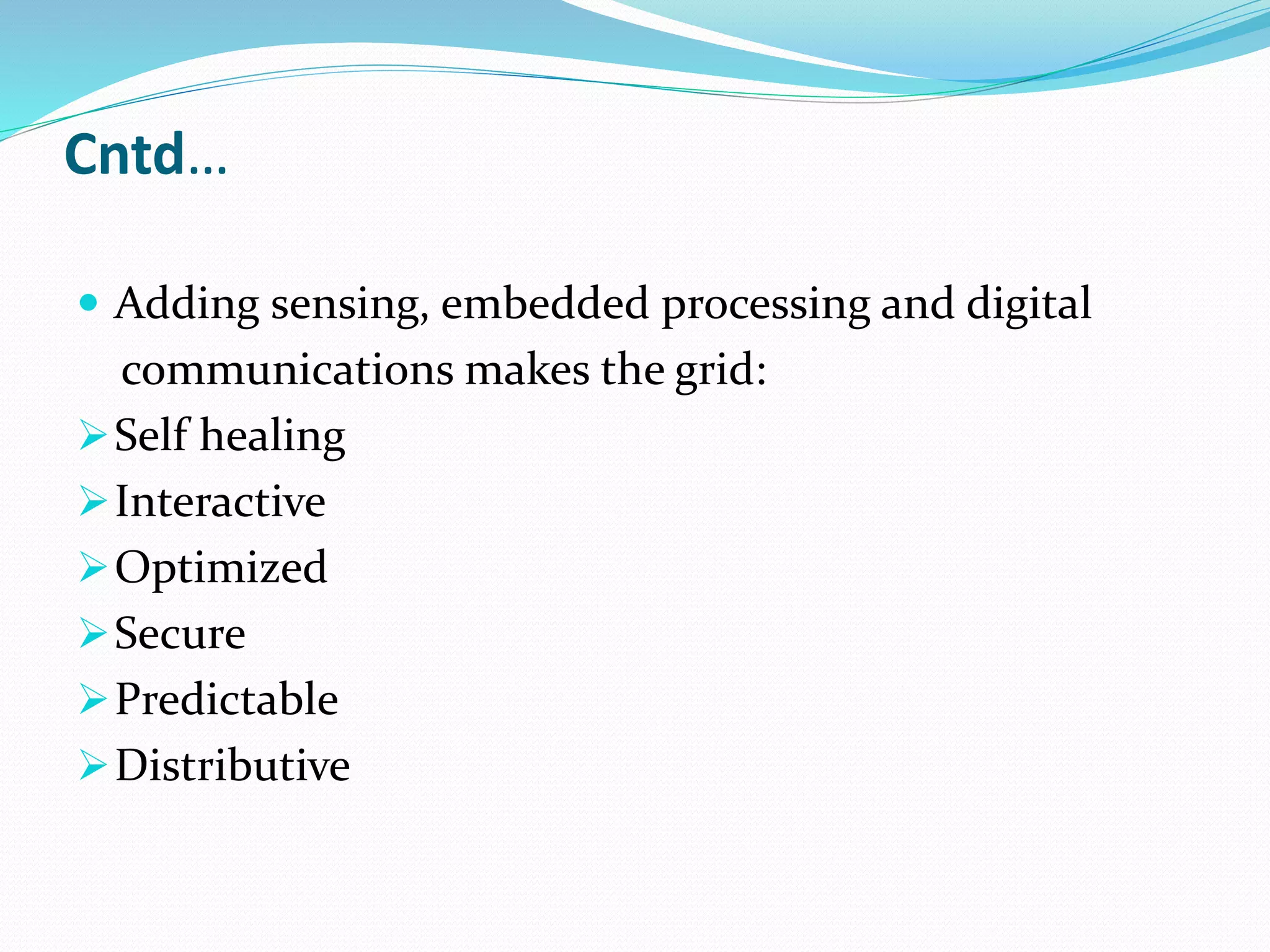 Cntd…
 Adding sensing, embedded processing and digital
communications makes the grid:
Self healing
Interactive
Optimized
Secure
Predictable
Distributive
 