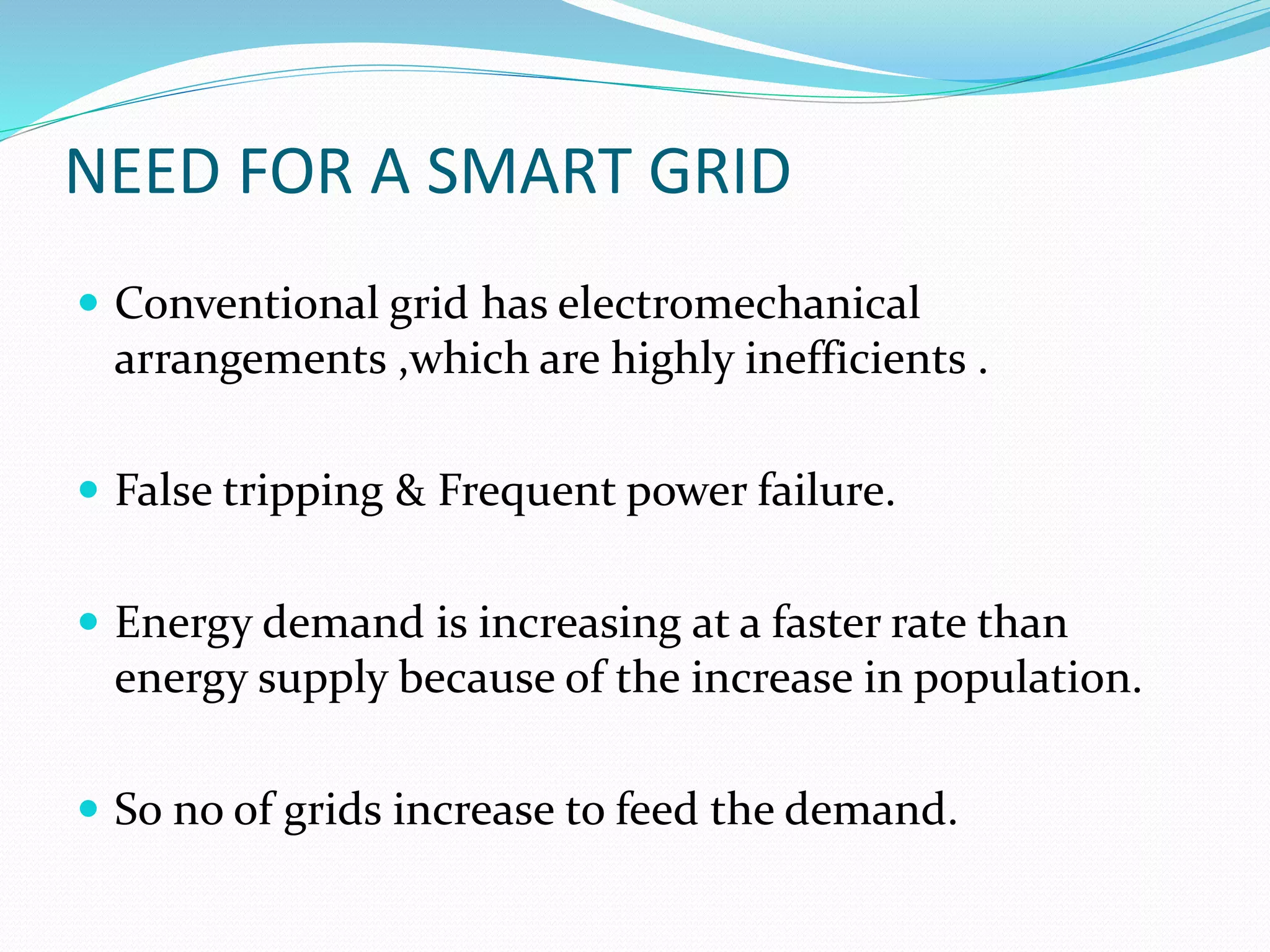 NEED FOR A SMART GRID
 Conventional grid has electromechanical
arrangements ,which are highly inefficients .
 False tripping & Frequent power failure.
 Energy demand is increasing at a faster rate than
energy supply because of the increase in population.
 So no of grids increase to feed the demand.
 