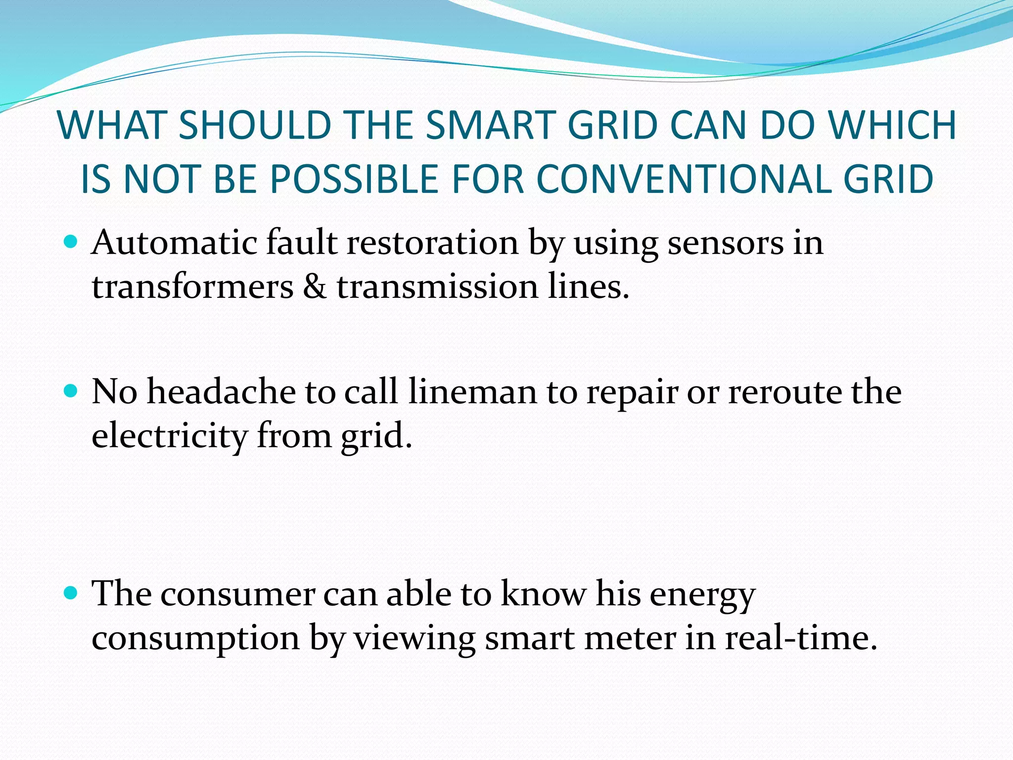 WHAT SHOULD THE SMART GRID CAN DO WHICH
IS NOT BE POSSIBLE FOR CONVENTIONAL GRID
 Automatic fault restoration by using sensors in
transformers & transmission lines.
 No headache to call lineman to repair or reroute the
electricity from grid.
 The consumer can able to know his energy
consumption by viewing smart meter in real-time.
 