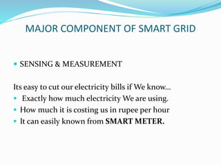 MAJOR COMPONENT OF SMART GRID
 SENSING & MEASUREMENT
Its easy to cut our electricity bills if We know…
 Exactly how much electricity We are using.
 How much it is costing us in rupee per hour
 It can easily known from SMART METER.
 