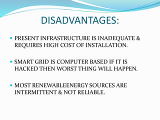 DISADVANTAGES:
 PRESENT INFRASTRUCTURE IS INADEQUATE &
REQUIRES HIGH COST OF INSTALLATION.
 SMART GRID IS COMPUTER BASED IF IT IS
HACKED THEN WORST THING WILL HAPPEN.
 MOST RENEWABLEENERGY SOURCES ARE
INTERMITTENT & NOT RELIABLE.
 