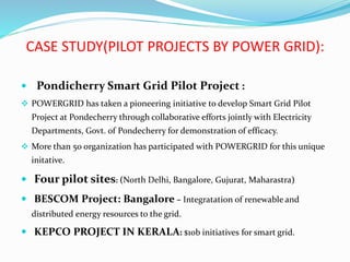 CASE STUDY(PILOT PROJECTS BY POWER GRID):
 Pondicherry Smart Grid Pilot Project :
 POWERGRID has taken a pioneering initiative to develop Smart Grid Pilot
Project at Pondecherry through collaborative efforts jointly with Electricity
Departments, Govt. of Pondecherry for demonstration of efficacy.
 More than 50 organization has participated with POWERGRID for this unique
initative.
 Four pilot sites: (North Delhi, Bangalore, Gujurat, Maharastra)
 BESCOM Project: Bangalore – Integratation of renewable and
distributed energy resources to the grid.
 KEPCO PROJECT IN KERALA: $10b initiatives for smart grid.
 