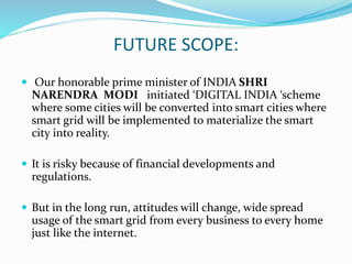 FUTURE SCOPE:
 Our honorable prime minister of INDIA SHRI
NARENDRA MODI initiated ‘DIGITAL INDIA ‘scheme
where some cities will be converted into smart cities where
smart grid will be implemented to materialize the smart
city into reality.
 It is risky because of financial developments and
regulations.
 But in the long run, attitudes will change, wide spread
usage of the smart grid from every business to every home
just like the internet.
 