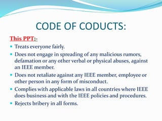 CODE OF CODUCTS:
This PPT:-
 Treats everyone fairly.
 Does not engage in spreading of any malicious rumors,
defamation or any other verbal or physical abuses, against
an IEEE member.
 Does not retaliate against any IEEE member, employee or
other person in any form of misconduct.
 Complies with applicable laws in all countries where IEEE
does business and with the IEEE policies and procedures.
 Rejects bribery in all forms.
 