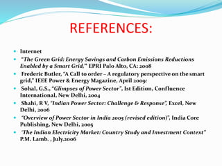 REFERENCES:
 Internet
 “The Green Grid: Energy Savings and Carbon Emissions Reductions
Enabled by a Smart Grid,”‘ EPRI Palo Alto, CA: 2008
 Frederic Butler, “A Call to order – A regulatory perspective on the smart
grid,” IEEE Power & Energy Magazine, April 2009:
 Sohal, G.S., “Glimpses of Power Sector”, Ist Edition, Confluence
International, New Delhi, 2004
 Shahi, R V, “Indian Power Sector: Challenge & Response”, Excel, New
Delhi, 2006
 “Overview of Power Sector in India 2005 (revised edition)”, India Core
Publishing, New Delhi, 2005
 ‘The Indian Electricity Market: Country Study and Investment Context”
P.M. Lamb. , July.2006
 