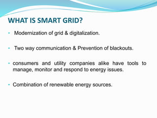 WHAT IS SMART GRID?
• Modernization of grid & digitalization.
• Two way communication & Prevention of blackouts.
• consumers and utility companies alike have tools to
manage, monitor and respond to energy issues.
• Combination of renewable energy sources.
 