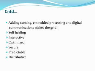 Cntd…
 Adding sensing, embedded processing and digital
communications makes the grid:
Self healing
Interactive
Optimized
Secure
Predictable
Distributive
 