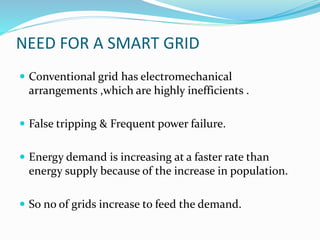 NEED FOR A SMART GRID
 Conventional grid has electromechanical
arrangements ,which are highly inefficients .
 False tripping & Frequent power failure.
 Energy demand is increasing at a faster rate than
energy supply because of the increase in population.
 So no of grids increase to feed the demand.
 
