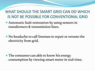 WHAT SHOULD THE SMART GRID CAN DO WHICH
IS NOT BE POSSIBLE FOR CONVENTIONAL GRID
 Automatic fault restoration by using sensors in
transformers & transmission lines.
 No headache to call lineman to repair or reroute the
electricity from grid.
 The consumer can able to know his energy
consumption by viewing smart meter in real-time.
 