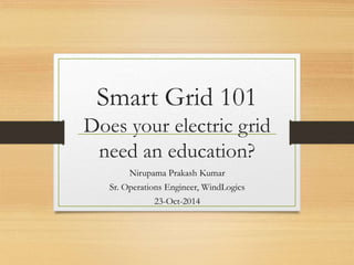 Smart Grid 101
Does your electric grid
need an education?
Nirupama Prakash Kumar
Sr. Operations Engineer, WindLogics
23-Oct-2014
 