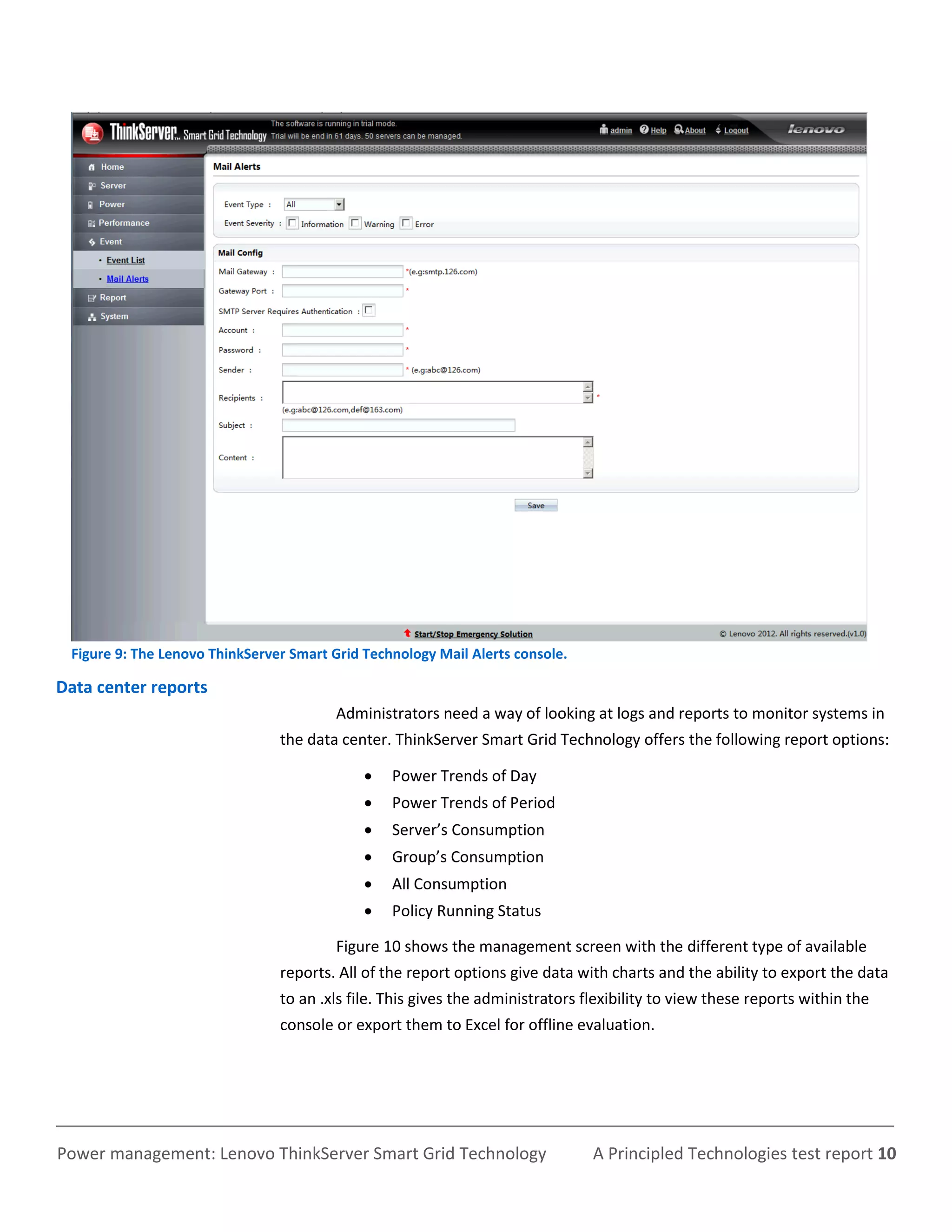 Figure 9: The Lenovo ThinkServer Smart Grid Technology Mail Alerts console.

Data center reports
                                         Administrators need a way of looking at logs and reports to monitor systems in
                                the data center. ThinkServer Smart Grid Technology offers the following report options:

                                                Power Trends of Day
                                                Power Trends of Period
                                                Server’s Consumption
                                                Group’s Consumption
                                                All Consumption
                                                Policy Running Status

                                         Figure 10 shows the management screen with the different type of available
                                reports. All of the report options give data with charts and the ability to export the data
                                to an .xls file. This gives the administrators flexibility to view these reports within the
                                console or export them to Excel for offline evaluation.




Power management: Lenovo ThinkServer Smart Grid Technology                      A Principled Technologies test report 10
 