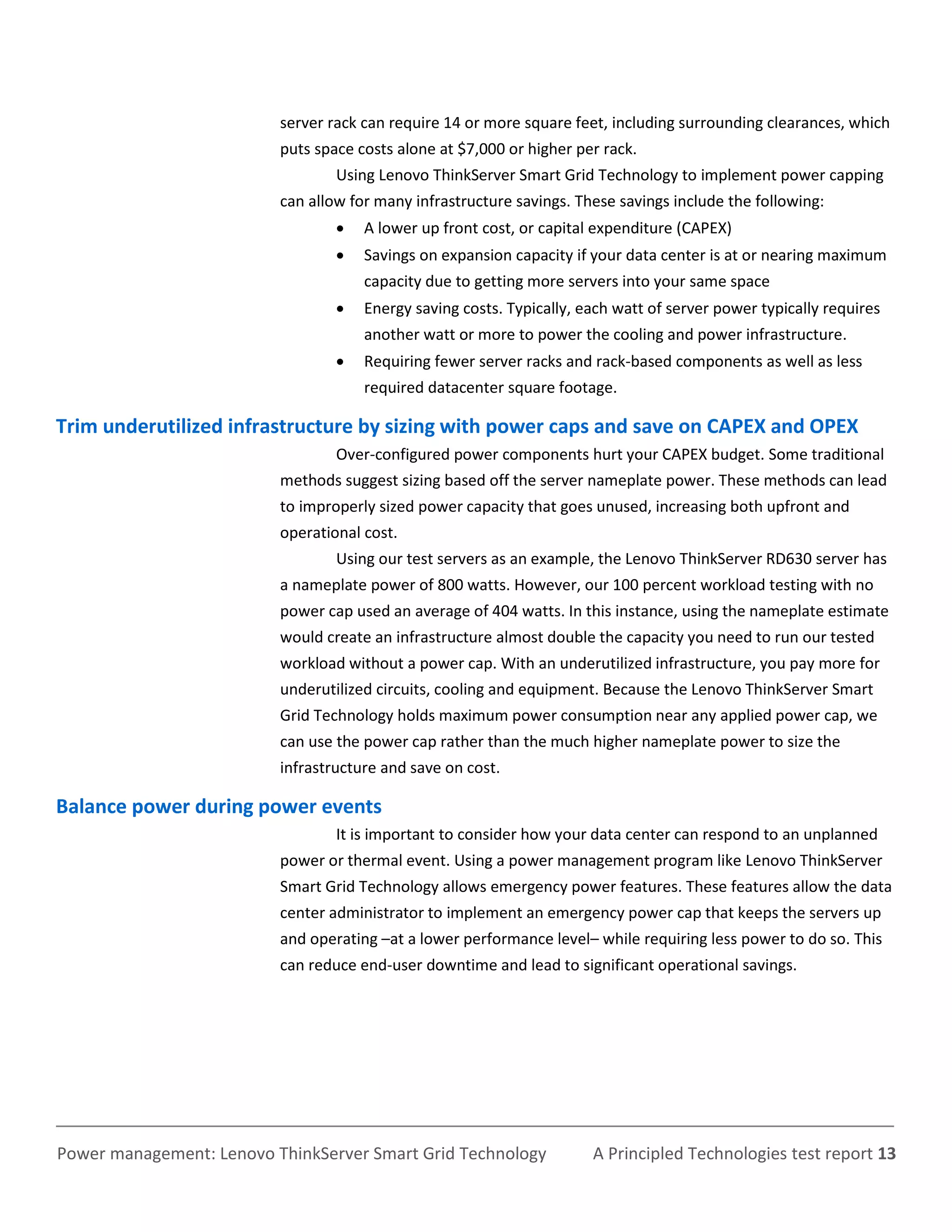 server rack can require 14 or more square feet, including surrounding clearances, which
                          puts space costs alone at $7,000 or higher per rack.
                                  Using Lenovo ThinkServer Smart Grid Technology to implement power capping
                          can allow for many infrastructure savings. These savings include the following:
                                     A lower up front cost, or capital expenditure (CAPEX)
                                     Savings on expansion capacity if your data center is at or nearing maximum
                                      capacity due to getting more servers into your same space
                                     Energy saving costs. Typically, each watt of server power typically requires
                                      another watt or more to power the cooling and power infrastructure.
                                     Requiring fewer server racks and rack-based components as well as less
                                      required datacenter square footage.

Trim underutilized infrastructure by sizing with power caps and save on CAPEX and OPEX
                                  Over-configured power components hurt your CAPEX budget. Some traditional
                          methods suggest sizing based off the server nameplate power. These methods can lead
                          to improperly sized power capacity that goes unused, increasing both upfront and
                          operational cost.
                                  Using our test servers as an example, the Lenovo ThinkServer RD630 server has
                          a nameplate power of 800 watts. However, our 100 percent workload testing with no
                          power cap used an average of 404 watts. In this instance, using the nameplate estimate
                          would create an infrastructure almost double the capacity you need to run our tested
                          workload without a power cap. With an underutilized infrastructure, you pay more for
                          underutilized circuits, cooling and equipment. Because the Lenovo ThinkServer Smart
                          Grid Technology holds maximum power consumption near any applied power cap, we
                          can use the power cap rather than the much higher nameplate power to size the
                          infrastructure and save on cost.

Balance power during power events
                                  It is important to consider how your data center can respond to an unplanned
                          power or thermal event. Using a power management program like Lenovo ThinkServer
                          Smart Grid Technology allows emergency power features. These features allow the data
                          center administrator to implement an emergency power cap that keeps the servers up
                          and operating –at a lower performance level– while requiring less power to do so. This
                          can reduce end-user downtime and lead to significant operational savings.




Power management: Lenovo ThinkServer Smart Grid Technology             A Principled Technologies test report 13
 
