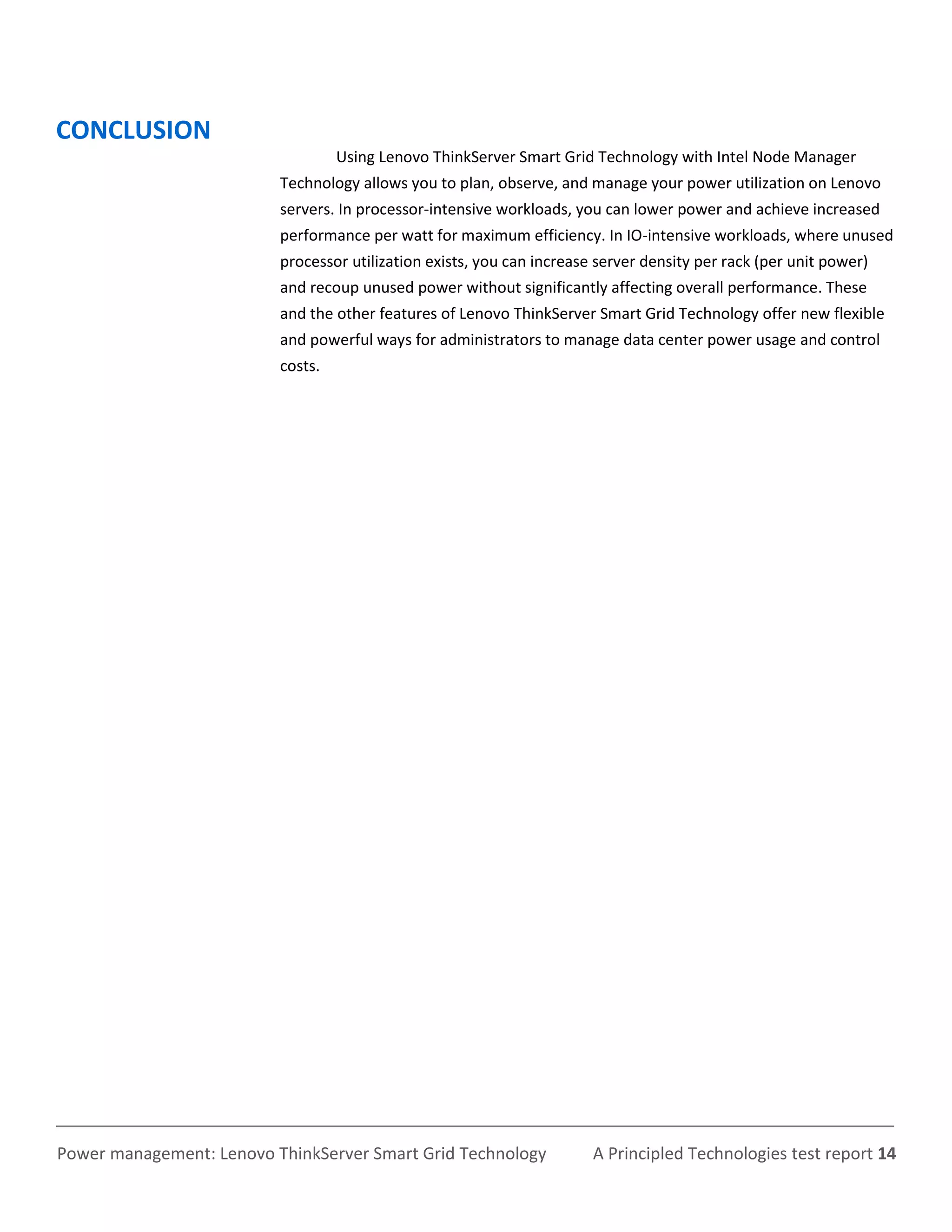 CONCLUSION
                                   Using Lenovo ThinkServer Smart Grid Technology with Intel Node Manager
                          Technology allows you to plan, observe, and manage your power utilization on Lenovo
                          servers. In processor-intensive workloads, you can lower power and achieve increased
                          performance per watt for maximum efficiency. In IO-intensive workloads, where unused
                          processor utilization exists, you can increase server density per rack (per unit power)
                          and recoup unused power without significantly affecting overall performance. These
                          and the other features of Lenovo ThinkServer Smart Grid Technology offer new flexible
                          and powerful ways for administrators to manage data center power usage and control
                          costs.




Power management: Lenovo ThinkServer Smart Grid Technology              A Principled Technologies test report 14
 