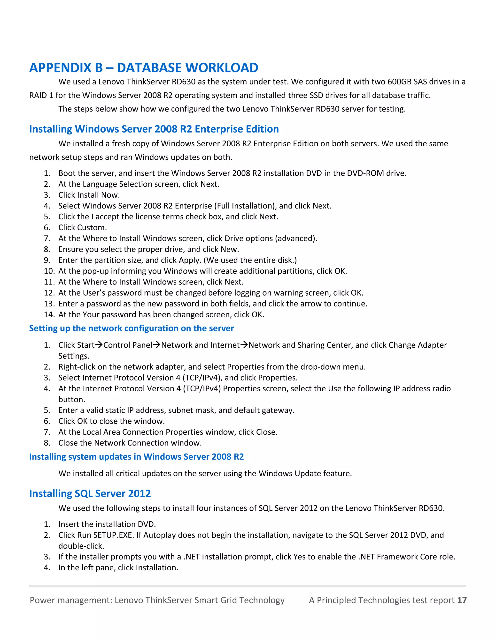 APPENDIX B – DATABASE WORKLOAD
          We used a Lenovo ThinkServer RD630 as the system under test. We configured it with two 600GB SAS drives in a
RAID 1 for the Windows Server 2008 R2 operating system and installed three SSD drives for all database traffic.
          The steps below show how we configured the two Lenovo ThinkServer RD630 server for testing.

Installing Windows Server 2008 R2 Enterprise Edition
          We installed a fresh copy of Windows Server 2008 R2 Enterprise Edition on both servers. We used the same
network setup steps and ran Windows updates on both.
    1.    Boot the server, and insert the Windows Server 2008 R2 installation DVD in the DVD-ROM drive.
    2.    At the Language Selection screen, click Next.
    3.    Click Install Now.
    4.    Select Windows Server 2008 R2 Enterprise (Full Installation), and click Next.
    5.    Click the I accept the license terms check box, and click Next.
    6.    Click Custom.
    7.    At the Where to Install Windows screen, click Drive options (advanced).
    8.    Ensure you select the proper drive, and click New.
    9.    Enter the partition size, and click Apply. (We used the entire disk.)
    10.   At the pop-up informing you Windows will create additional partitions, click OK.
    11.   At the Where to Install Windows screen, click Next.
    12.   At the User’s password must be changed before logging on warning screen, click OK.
    13.   Enter a password as the new password in both fields, and click the arrow to continue.
    14.   At the Your password has been changed screen, click OK.
Setting up the network configuration on the server
    1. Click StartControl PanelNetwork and InternetNetwork and Sharing Center, and click Change Adapter
       Settings.
    2. Right-click on the network adapter, and select Properties from the drop-down menu.
    3. Select Internet Protocol Version 4 (TCP/IPv4), and click Properties.
    4. At the Internet Protocol Version 4 (TCP/IPv4) Properties screen, select the Use the following IP address radio
       button.
    5. Enter a valid static IP address, subnet mask, and default gateway.
    6. Click OK to close the window.
    7. At the Local Area Connection Properties window, click Close.
    8. Close the Network Connection window.
Installing system updates in Windows Server 2008 R2
          We installed all critical updates on the server using the Windows Update feature.

Installing SQL Server 2012
          We used the following steps to install four instances of SQL Server 2012 on the Lenovo ThinkServer RD630.
    1. Insert the installation DVD.
    2. Click Run SETUP.EXE. If Autoplay does not begin the installation, navigate to the SQL Server 2012 DVD, and
       double-click.
    3. If the installer prompts you with a .NET installation prompt, click Yes to enable the .NET Framework Core role.
    4. In the left pane, click Installation.


Power management: Lenovo ThinkServer Smart Grid Technology                     A Principled Technologies test report 17
 