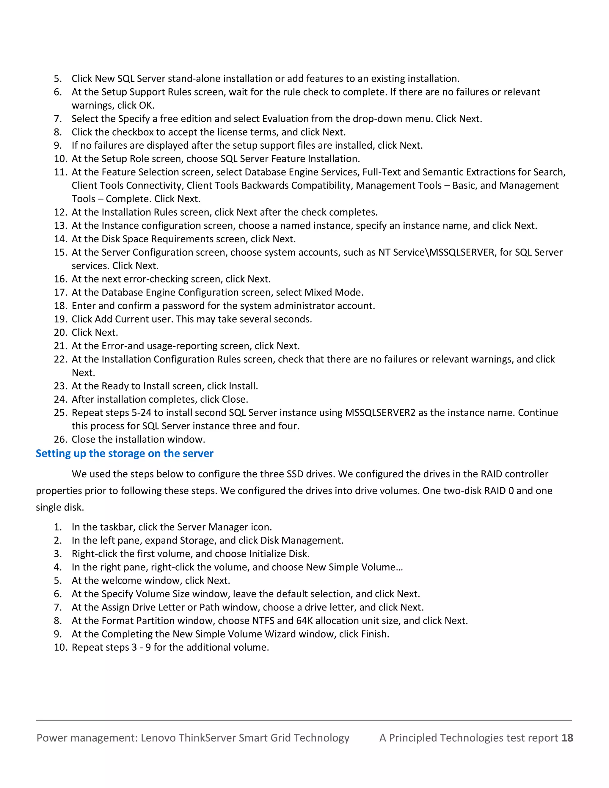 5. Click New SQL Server stand-alone installation or add features to an existing installation.
    6. At the Setup Support Rules screen, wait for the rule check to complete. If there are no failures or relevant
        warnings, click OK.
    7. Select the Specify a free edition and select Evaluation from the drop-down menu. Click Next.
    8. Click the checkbox to accept the license terms, and click Next.
    9. If no failures are displayed after the setup support files are installed, click Next.
    10. At the Setup Role screen, choose SQL Server Feature Installation.
    11. At the Feature Selection screen, select Database Engine Services, Full-Text and Semantic Extractions for Search,
        Client Tools Connectivity, Client Tools Backwards Compatibility, Management Tools – Basic, and Management
        Tools – Complete. Click Next.
    12. At the Installation Rules screen, click Next after the check completes.
    13. At the Instance configuration screen, choose a named instance, specify an instance name, and click Next.
    14. At the Disk Space Requirements screen, click Next.
    15. At the Server Configuration screen, choose system accounts, such as NT ServiceMSSQLSERVER, for SQL Server
        services. Click Next.
    16. At the next error-checking screen, click Next.
    17. At the Database Engine Configuration screen, select Mixed Mode.
    18. Enter and confirm a password for the system administrator account.
    19. Click Add Current user. This may take several seconds.
    20. Click Next.
    21. At the Error-and usage-reporting screen, click Next.
    22. At the Installation Configuration Rules screen, check that there are no failures or relevant warnings, and click
        Next.
    23. At the Ready to Install screen, click Install.
    24. After installation completes, click Close.
    25. Repeat steps 5-24 to install second SQL Server instance using MSSQLSERVER2 as the instance name. Continue
        this process for SQL Server instance three and four.
    26. Close the installation window.
Setting up the storage on the server
          We used the steps below to configure the three SSD drives. We configured the drives in the RAID controller
properties prior to following these steps. We configured the drives into drive volumes. One two-disk RAID 0 and one
single disk.
    1.    In the taskbar, click the Server Manager icon.
    2.    In the left pane, expand Storage, and click Disk Management.
    3.    Right-click the first volume, and choose Initialize Disk.
    4.    In the right pane, right-click the volume, and choose New Simple Volume…
    5.    At the welcome window, click Next.
    6.    At the Specify Volume Size window, leave the default selection, and click Next.
    7.    At the Assign Drive Letter or Path window, choose a drive letter, and click Next.
    8.    At the Format Partition window, choose NTFS and 64K allocation unit size, and click Next.
    9.    At the Completing the New Simple Volume Wizard window, click Finish.
    10.   Repeat steps 3 - 9 for the additional volume.




Power management: Lenovo ThinkServer Smart Grid Technology                     A Principled Technologies test report 18
 