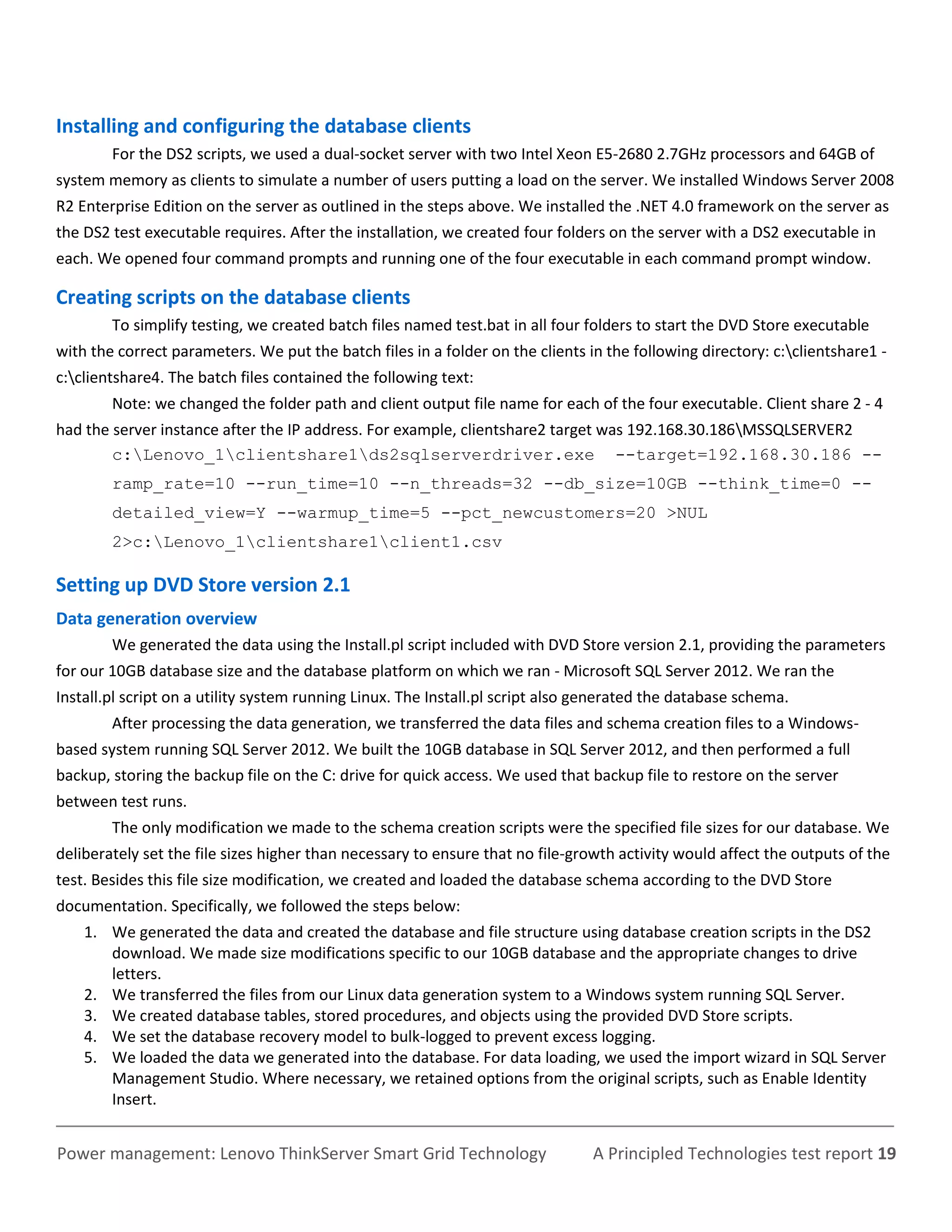 Installing and configuring the database clients
        For the DS2 scripts, we used a dual-socket server with two Intel Xeon E5-2680 2.7GHz processors and 64GB of
system memory as clients to simulate a number of users putting a load on the server. We installed Windows Server 2008
R2 Enterprise Edition on the server as outlined in the steps above. We installed the .NET 4.0 framework on the server as
the DS2 test executable requires. After the installation, we created four folders on the server with a DS2 executable in
each. We opened four command prompts and running one of the four executable in each command prompt window.

Creating scripts on the database clients
        To simplify testing, we created batch files named test.bat in all four folders to start the DVD Store executable
with the correct parameters. We put the batch files in a folder on the clients in the following directory: c:clientshare1 -
c:clientshare4. The batch files contained the following text:
        Note: we changed the folder path and client output file name for each of the four executable. Client share 2 - 4
had the server instance after the IP address. For example, clientshare2 target was 192.168.30.186MSSQLSERVER2
        c:Lenovo_1clientshare1ds2sqlserverdriver.exe --target=192.168.30.186 --
        ramp_rate=10 --run_time=10 --n_threads=32 --db_size=10GB --think_time=0 --
        detailed_view=Y --warmup_time=5 --pct_newcustomers=20 >NUL
        2>c:Lenovo_1clientshare1client1.csv

Setting up DVD Store version 2.1
Data generation overview
        We generated the data using the Install.pl script included with DVD Store version 2.1, providing the parameters
for our 10GB database size and the database platform on which we ran - Microsoft SQL Server 2012. We ran the
Install.pl script on a utility system running Linux. The Install.pl script also generated the database schema.
        After processing the data generation, we transferred the data files and schema creation files to a Windows-
based system running SQL Server 2012. We built the 10GB database in SQL Server 2012, and then performed a full
backup, storing the backup file on the C: drive for quick access. We used that backup file to restore on the server
between test runs.
        The only modification we made to the schema creation scripts were the specified file sizes for our database. We
deliberately set the file sizes higher than necessary to ensure that no file-growth activity would affect the outputs of the
test. Besides this file size modification, we created and loaded the database schema according to the DVD Store
documentation. Specifically, we followed the steps below:
    1. We generated the data and created the database and file structure using database creation scripts in the DS2
       download. We made size modifications specific to our 10GB database and the appropriate changes to drive
       letters.
    2. We transferred the files from our Linux data generation system to a Windows system running SQL Server.
    3. We created database tables, stored procedures, and objects using the provided DVD Store scripts.
    4. We set the database recovery model to bulk-logged to prevent excess logging.
    5. We loaded the data we generated into the database. For data loading, we used the import wizard in SQL Server
       Management Studio. Where necessary, we retained options from the original scripts, such as Enable Identity
       Insert.


Power management: Lenovo ThinkServer Smart Grid Technology                      A Principled Technologies test report 19
 