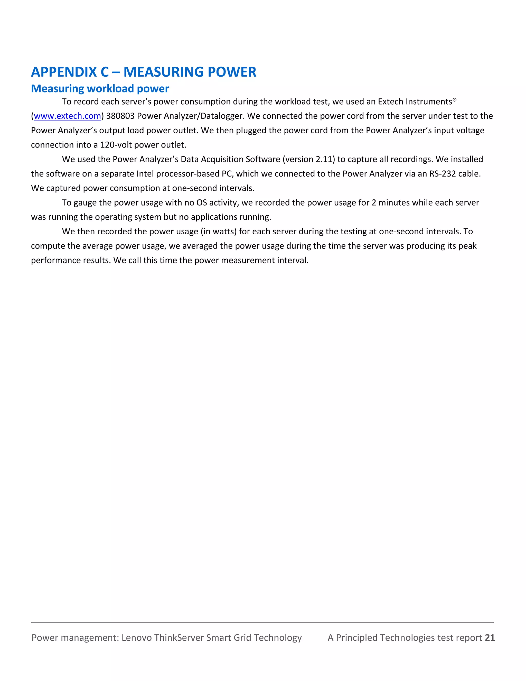 APPENDIX C – MEASURING POWER
Measuring workload power
       To record each server’s power consumption during the workload test, we used an Extech Instruments®
(www.extech.com) 380803 Power Analyzer/Datalogger. We connected the power cord from the server under test to the
Power Analyzer’s output load power outlet. We then plugged the power cord from the Power Analyzer’s input voltage
connection into a 120-volt power outlet.
       We used the Power Analyzer’s Data Acquisition Software (version 2.11) to capture all recordings. We installed
the software on a separate Intel processor-based PC, which we connected to the Power Analyzer via an RS-232 cable.
We captured power consumption at one-second intervals.
       To gauge the power usage with no OS activity, we recorded the power usage for 2 minutes while each server
was running the operating system but no applications running.
       We then recorded the power usage (in watts) for each server during the testing at one-second intervals. To
compute the average power usage, we averaged the power usage during the time the server was producing its peak
performance results. We call this time the power measurement interval.




Power management: Lenovo ThinkServer Smart Grid Technology                 A Principled Technologies test report 21
 