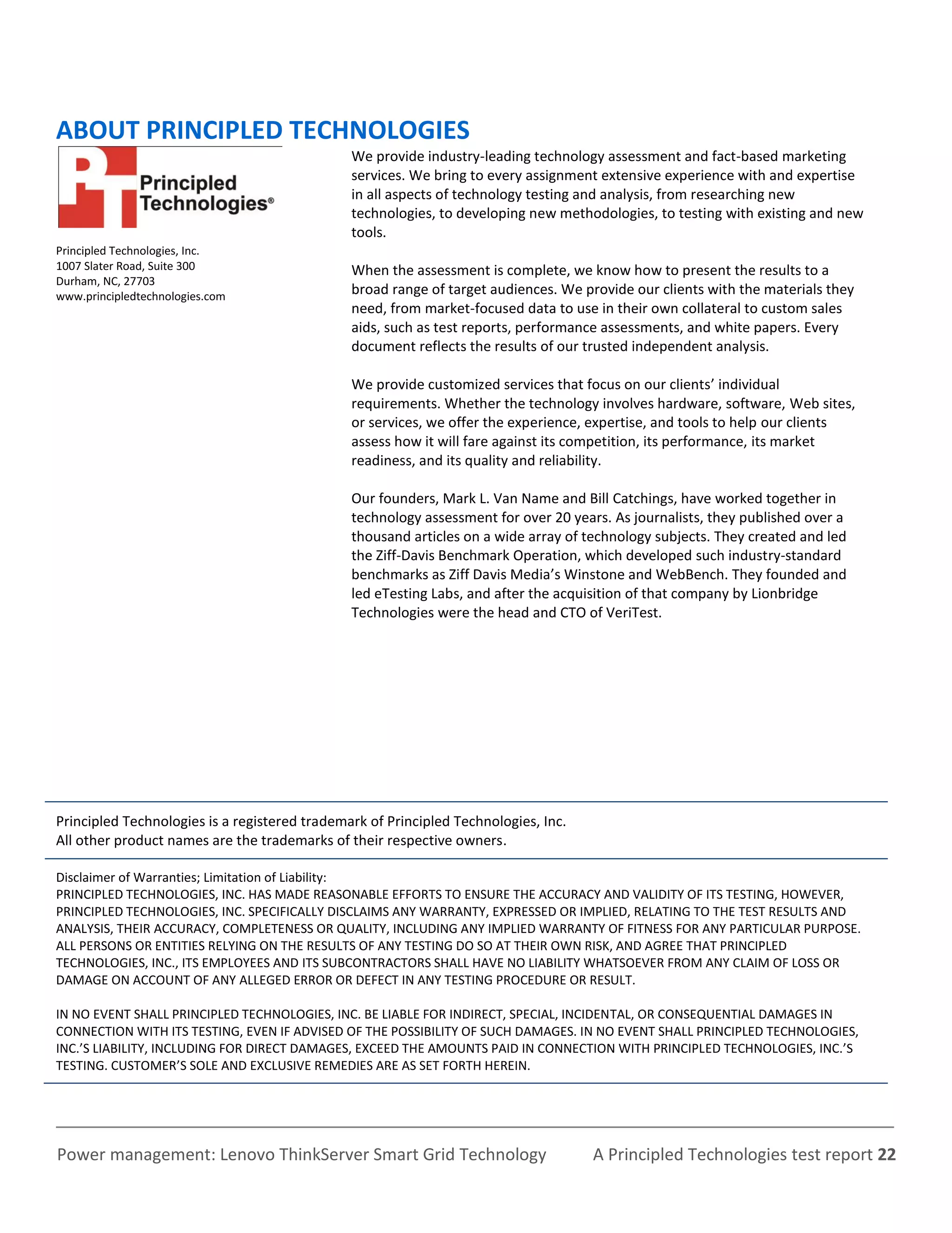 ABOUT PRINCIPLED TECHNOLOGIES
                                               We provide industry-leading technology assessment and fact-based marketing
                                               services. We bring to every assignment extensive experience with and expertise
                                               in all aspects of technology testing and analysis, from researching new
                                               technologies, to developing new methodologies, to testing with existing and new
                                               tools.
Principled Technologies, Inc.
1007 Slater Road, Suite 300                    When the assessment is complete, we know how to present the results to a
Durham, NC, 27703
www.principledtechnologies.com                 broad range of target audiences. We provide our clients with the materials they
                                               need, from market-focused data to use in their own collateral to custom sales
                                               aids, such as test reports, performance assessments, and white papers. Every
                                               document reflects the results of our trusted independent analysis.

                                               We provide customized services that focus on our clients’ individual
                                               requirements. Whether the technology involves hardware, software, Web sites,
                                               or services, we offer the experience, expertise, and tools to help our clients
                                               assess how it will fare against its competition, its performance, its market
                                               readiness, and its quality and reliability.

                                               Our founders, Mark L. Van Name and Bill Catchings, have worked together in
                                               technology assessment for over 20 years. As journalists, they published over a
                                               thousand articles on a wide array of technology subjects. They created and led
                                               the Ziff-Davis Benchmark Operation, which developed such industry-standard
                                               benchmarks as Ziff Davis Media’s Winstone and WebBench. They founded and
                                               led eTesting Labs, and after the acquisition of that company by Lionbridge
                                               Technologies were the head and CTO of VeriTest.




Principled Technologies is a registered trademark of Principled Technologies, Inc.
All other product names are the trademarks of their respective owners.

Disclaimer of Warranties; Limitation of Liability:
PRINCIPLED TECHNOLOGIES, INC. HAS MADE REASONABLE EFFORTS TO ENSURE THE ACCURACY AND VALIDITY OF ITS TESTING, HOWEVER,
PRINCIPLED TECHNOLOGIES, INC. SPECIFICALLY DISCLAIMS ANY WARRANTY, EXPRESSED OR IMPLIED, RELATING TO THE TEST RESULTS AND
ANALYSIS, THEIR ACCURACY, COMPLETENESS OR QUALITY, INCLUDING ANY IMPLIED WARRANTY OF FITNESS FOR ANY PARTICULAR PURPOSE.
ALL PERSONS OR ENTITIES RELYING ON THE RESULTS OF ANY TESTING DO SO AT THEIR OWN RISK, AND AGREE THAT PRINCIPLED
TECHNOLOGIES, INC., ITS EMPLOYEES AND ITS SUBCONTRACTORS SHALL HAVE NO LIABILITY WHATSOEVER FROM ANY CLAIM OF LOSS OR
DAMAGE ON ACCOUNT OF ANY ALLEGED ERROR OR DEFECT IN ANY TESTING PROCEDURE OR RESULT.

IN NO EVENT SHALL PRINCIPLED TECHNOLOGIES, INC. BE LIABLE FOR INDIRECT, SPECIAL, INCIDENTAL, OR CONSEQUENTIAL DAMAGES IN
CONNECTION WITH ITS TESTING, EVEN IF ADVISED OF THE POSSIBILITY OF SUCH DAMAGES. IN NO EVENT SHALL PRINCIPLED TECHNOLOGIES,
INC.’S LIABILITY, INCLUDING FOR DIRECT DAMAGES, EXCEED THE AMOUNTS PAID IN CONNECTION WITH PRINCIPLED TECHNOLOGIES, INC.’S
TESTING. CUSTOMER’S SOLE AND EXCLUSIVE REMEDIES ARE AS SET FORTH HEREIN.




Power management: Lenovo ThinkServer Smart Grid Technology                           A Principled Technologies test report 22
 