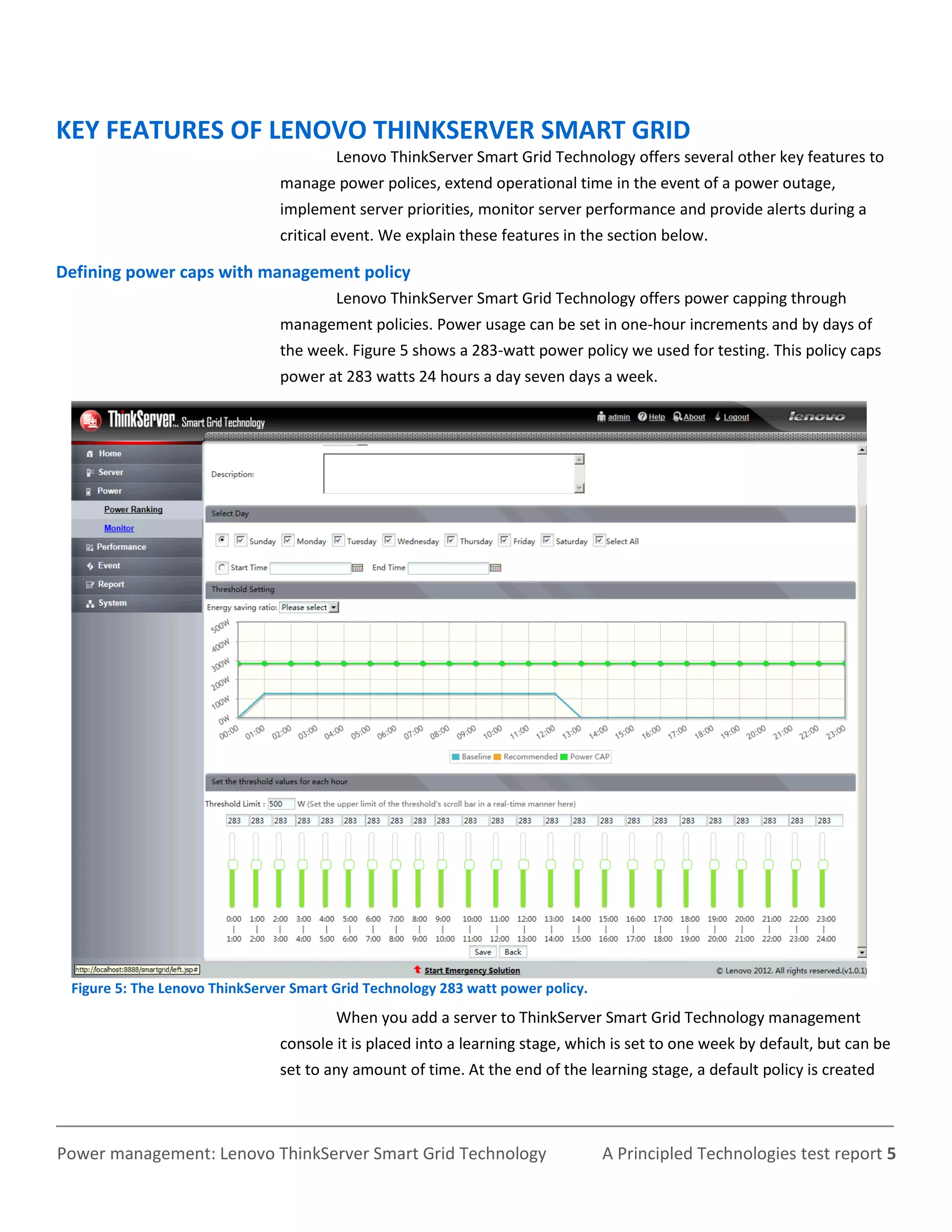 KEY FEATURES OF LENOVO THINKSERVER SMART GRID
                                        Lenovo ThinkServer Smart Grid Technology offers several other key features to
                                manage power polices, extend operational time in the event of a power outage,
                                implement server priorities, monitor server performance and provide alerts during a
                                critical event. We explain these features in the section below.

Defining power caps with management policy
                                        Lenovo ThinkServer Smart Grid Technology offers power capping through
                                management policies. Power usage can be set in one-hour increments and by days of
                                the week. Figure 5 shows a 283-watt power policy we used for testing. This policy caps
                                power at 283 watts 24 hours a day seven days a week.




 Figure 5: The Lenovo ThinkServer Smart Grid Technology 283 watt power policy.
                                        When you add a server to ThinkServer Smart Grid Technology management
                                console it is placed into a learning stage, which is set to one week by default, but can be
                                set to any amount of time. At the end of the learning stage, a default policy is created



Power management: Lenovo ThinkServer Smart Grid Technology                       A Principled Technologies test report 5
 