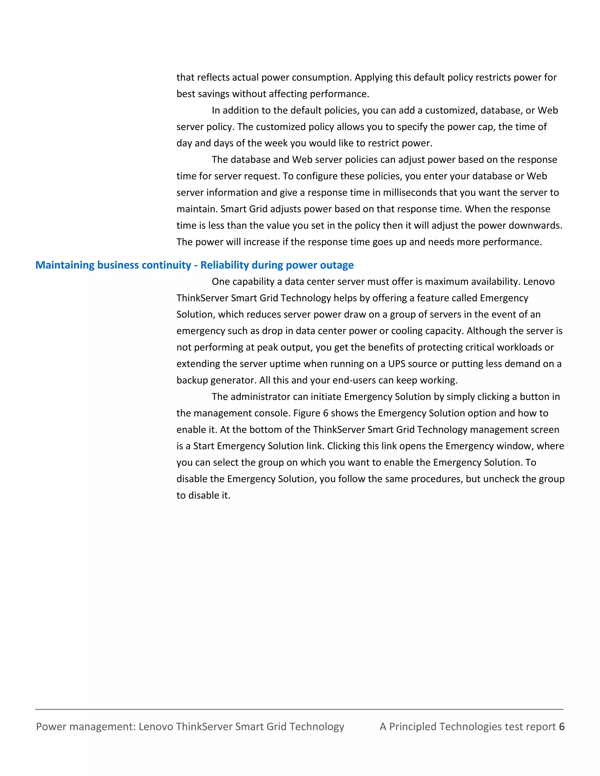 that reflects actual power consumption. Applying this default policy restricts power for
                            best savings without affecting performance.
                                     In addition to the default policies, you can add a customized, database, or Web
                            server policy. The customized policy allows you to specify the power cap, the time of
                            day and days of the week you would like to restrict power.
                                     The database and Web server policies can adjust power based on the response
                            time for server request. To configure these policies, you enter your database or Web
                            server information and give a response time in milliseconds that you want the server to
                            maintain. Smart Grid adjusts power based on that response time. When the response
                            time is less than the value you set in the policy then it will adjust the power downwards.
                            The power will increase if the response time goes up and needs more performance.

Maintaining business continuity - Reliability during power outage
                                     One capability a data center server must offer is maximum availability. Lenovo
                            ThinkServer Smart Grid Technology helps by offering a feature called Emergency
                            Solution, which reduces server power draw on a group of servers in the event of an
                            emergency such as drop in data center power or cooling capacity. Although the server is
                            not performing at peak output, you get the benefits of protecting critical workloads or
                            extending the server uptime when running on a UPS source or putting less demand on a
                            backup generator. All this and your end-users can keep working.
                                     The administrator can initiate Emergency Solution by simply clicking a button in
                            the management console. Figure 6 shows the Emergency Solution option and how to
                            enable it. At the bottom of the ThinkServer Smart Grid Technology management screen
                            is a Start Emergency Solution link. Clicking this link opens the Emergency window, where
                            you can select the group on which you want to enable the Emergency Solution. To
                            disable the Emergency Solution, you follow the same procedures, but uncheck the group
                            to disable it.




Power management: Lenovo ThinkServer Smart Grid Technology                 A Principled Technologies test report 6
 