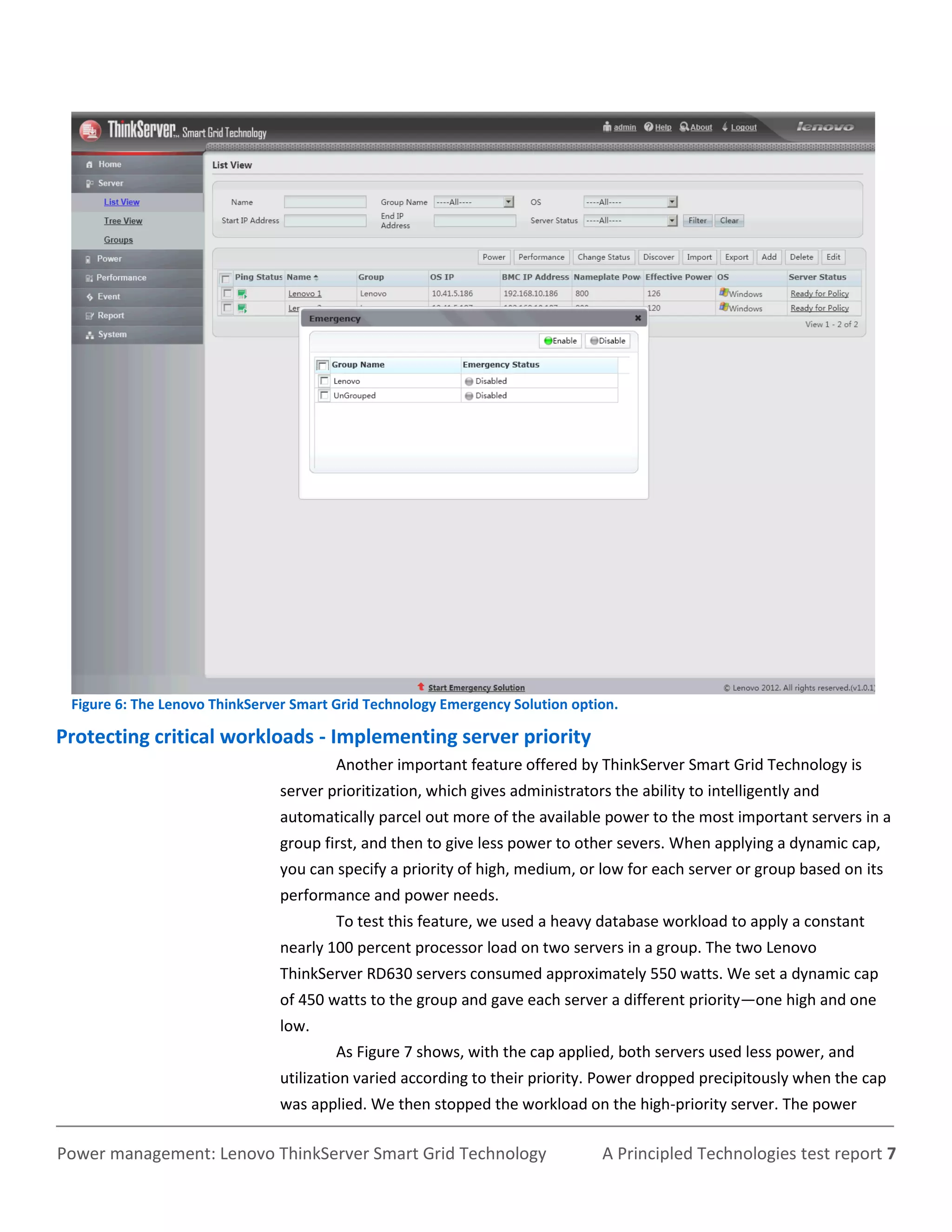 Figure 6: The Lenovo ThinkServer Smart Grid Technology Emergency Solution option.

Protecting critical workloads - Implementing server priority
                                        Another important feature offered by ThinkServer Smart Grid Technology is
                               server prioritization, which gives administrators the ability to intelligently and
                               automatically parcel out more of the available power to the most important servers in a
                               group first, and then to give less power to other severs. When applying a dynamic cap,
                               you can specify a priority of high, medium, or low for each server or group based on its
                               performance and power needs.
                                        To test this feature, we used a heavy database workload to apply a constant
                               nearly 100 percent processor load on two servers in a group. The two Lenovo
                               ThinkServer RD630 servers consumed approximately 550 watts. We set a dynamic cap
                               of 450 watts to the group and gave each server a different priority—one high and one
                               low.
                                        As Figure 7 shows, with the cap applied, both servers used less power, and
                               utilization varied according to their priority. Power dropped precipitously when the cap
                               was applied. We then stopped the workload on the high-priority server. The power

Power management: Lenovo ThinkServer Smart Grid Technology                     A Principled Technologies test report 7
 