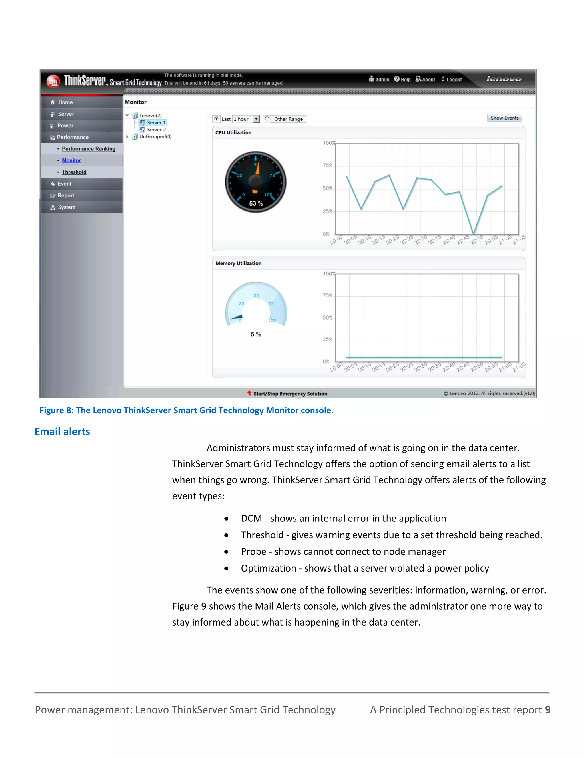 Figure 8: The Lenovo ThinkServer Smart Grid Technology Monitor console.

Email alerts
                                         Administrators must stay informed of what is going on in the data center.
                                ThinkServer Smart Grid Technology offers the option of sending email alerts to a list
                                when things go wrong. ThinkServer Smart Grid Technology offers alerts of the following
                                event types:

                                                DCM - shows an internal error in the application
                                                Threshold - gives warning events due to a set threshold being reached.
                                                Probe - shows cannot connect to node manager
                                                Optimization - shows that a server violated a power policy

                                         The events show one of the following severities: information, warning, or error.
                                Figure 9 shows the Mail Alerts console, which gives the administrator one more way to
                                stay informed about what is happening in the data center.




Power management: Lenovo ThinkServer Smart Grid Technology                     A Principled Technologies test report 9
 