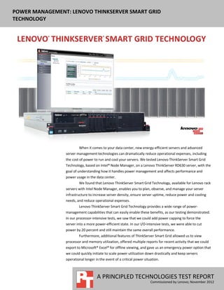 POWER MANAGEMENT: LENOVO THINKSERVER SMART GRID
TECHNOLOGY




                        When it comes to your data center, new energy-efficient servers and advanced
                server management technologies can dramatically reduce operational expenses, including
                the cost of power to run and cool your servers. We tested Lenovo ThinkServer Smart Grid
                Technology, based on Intel® Node Manager, on a Lenovo ThinkServer RD630 server, with the
                goal of understanding how it handles power management and affects performance and
                power usage in the data center.
                        We found that Lenovo ThinkServer Smart Grid Technology, available for Lenovo rack
                servers with Intel Node Manager, enables you to plan, observe, and manage your server
                infrastructure to increase server density, ensure server uptime, reduce power and cooling
                needs, and reduce operational expenses.
                        Lenovo ThinkServer Smart Grid Technology provides a wide range of power-
                management capabilities that can easily enable these benefits, as our testing demonstrated.
                In our processor-intensive tests, we saw that we could add power capping to force the
                server into a more power-efficient state. In our I/O-intensive tests, we were able to cut
                power by 20 percent and still maintain the same overall performance.
                        Furthermore, additional features of ThinkServer Smart Grid allowed us to view
                processor and memory utilization, offered multiple reports for recent activity that we could
                export to Microsoft® Excel® for offline viewing, and gave us an emergency power option that
                we could quickly initiate to scale power utilization down drastically and keep servers
                operational longer in the event of a critical power situation.



                                    A PRINCIPLED TECHNOLOGIES TEST REPORT
                                                                        Commissioned by Lenovo; November 2012
 