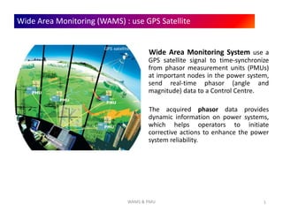 1
Wide Area Monitoring (WAMS) : use GPS Satellite
Wide Area Monitoring System use a
GPS satellite signal to time-synchronize
from phasor measurement units (PMUs)
at important nodes in the power system,
send real-time phasor (angle and
magnitude) data to a Control Centre.
The acquired phasor data provides
dynamic information on power systems,
which helps operators to initiate
corrective actions to enhance the power
system reliability.
GPS satellite
PMU
PMU
PMU
PMU
WAMS & PMU
 