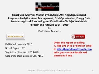 Smart Grid Analytics Market by Solution (AMI Analytics, Demand
Response Analytics, Asset Management, Grid Optimization, Energy Data
Forecasting/Load Forecasting and Visualization Tools) – Worldwide
Forecast and Analysis 2014 – 2019
By
MarketsandMarkets
Published: January 2015
No. of Pages: 127
Single User License: US$ 4650
Corporate User License: US$ 7150
Order this report by calling
+1 888 391 5441 or Send an email
to sales@reportsandreports.com
with your contact details and
questions if any.
1© ReportsnReports.com / Contact sales@reportsandreports.com
 