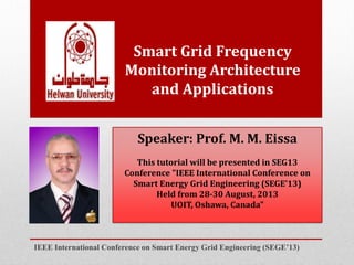 Smart Grid Frequency
Monitoring Architecture
and Applications
IEEE International Conference on Smart Energy Grid Engineering (SEGE’13)
Speaker: Prof. M. M. Eissa
This tutorial will be presented in SEG13
Conference "IEEE International Conference on
Smart Energy Grid Engineering (SEGE’13)
Held from 28-30 August, 2013
UOIT, Oshawa, Canada"
 